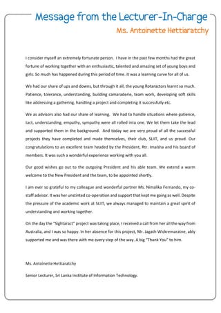 I consider myself an extremely fortunate person. I have in the past few months had the great
fortune of working together with an enthusiastic, talented and amazing set of young boys and
girls. So much has happened during this period of time. It was a learning curve for all of us.
We had our share of ups and downs, but through it all, the young Rotaractors learnt so much.
Patience, tolerance, understanding, building camaraderie, team work, developing soft skills
like addressing a gathering, handling a project and completing it successfully etc.
We as advisors also had our share of learning. We had to handle situations where patience,
tact, understanding, empathy, sympathy were all rolled into one. We let them take the lead
and supported them in the background. And today we are very proud of all the successful
projects they have completed and made themselves, their club, SLIIT, and us proud. Our
congratulations to an excellent team headed by the President, Rtr. Imalsha and his board of
members. It was such a wonderful experience working with you all.
Our good wishes go out to the outgoing President and his able team. We extend a warm
welcome to the New President and the team, to be appointed shortly.
I am ever so grateful to my colleague and wonderful partner Ms. Nimalika Fernando, my co-
staff advisor. It was her unstinted co-operation and support that kept me going as well. Despite
the pressure of the academic work at SLIIT, we always managed to maintain a great spirit of
understanding and working together.
On the day the “Sightaract” project was taking place, I received a call from her all the way from
Australia, and I was so happy. In her absence for this project, Mr. Jagath Wickremaratne, ably
supported me and was there with me every step of the way. A big “Thank You” to him.
Ms. AntoinetteHettiaratchy
Senior Lecturer, Sri Lanka Institute of Information Technology.
 