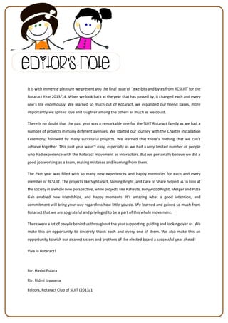 It is with immense pleasure we present you the final issue of ‘.exe-bits and bytes from RCSLIIT’ for the
Rotaract Year 2013/14. When we look back at the year that has passed by, it changed each and every
one’s life enormously. We learned so much out of Rotaract, we expanded our friend bases, more
importantly we spread love and laughter among the others as much as we could.
There is no doubt that the past year was a remarkable one for the SLIIT Rotaract family as we had a
number of projects in many different avenues. We started our journey with the Charter Installation
Ceremony, followed by many successful projects. We learned that there’s nothing that we can’t
achieve together. This past year wasn’t easy, especially as we had a very limited number of people
who had experience with the Rotaract movement as Interactors. But we personally believe we did a
good job working as a team, making mistakes and learning from them.
The Past year was filled with so many new experiences and happy memories for each and every
member of RCSLIIT. The projects like Sightaract, Shining Bright, and Care to Share helped us to look at
the society in a whole new perspective, while projects like Rafiesta, Bollywood Night, Merger and Pizza
Gab enabled new friendships, and happy moments. It’s amazing what a good intention, and
commitment will bring your way regardless how little you do. We learned and gained so much from
Rotaract that we are so grateful and privileged to be a part of this whole movement.
There were a lot of people behind us throughout the year supporting, guiding and looking over us. We
make this an opportunity to sincerely thank each and every one of them. We also make this an
opportunity to wish our dearest sisters and brothers of the elected board a successful year ahead!
Viva la Rotaract!
Rtr. Hasini Pulara
Rtr. Ridmi Jayasena
Editors, Rotaract Club of SLIIT (2013/1
Editor’s Note
 