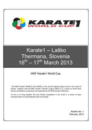 Karate1 – Laško
          Thermana, Slovenia
           th     th
         16 – 17 March 2013
                         WKF Karate1 World Cup



“The WKF Karate1 WORLD CUP (WWC) is the second highest league event in the world of
Karate. Together with the WKF Karate1 Premier League (WPL) it is a series of world class
Karate competitions recognized and supported by the World Karate Federation.

Its aim is to bring together the best Karate competitors in the world in a series of open
championships of unprecedented scale and quality.”




                                                                           Bulletin No. 1
                                                                          February, 2013
 