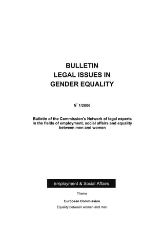 BULLETIN
          LEGAL ISSUES IN
         GENDER EQUALITY


                       N° 1/2006


Bulletin of the Commission's Network of legal experts
in the fields of employment, social affairs and equality
                between men and women




           Employment & Social Affairs

                        Theme

                 European Commission
             Equality between women and men
 