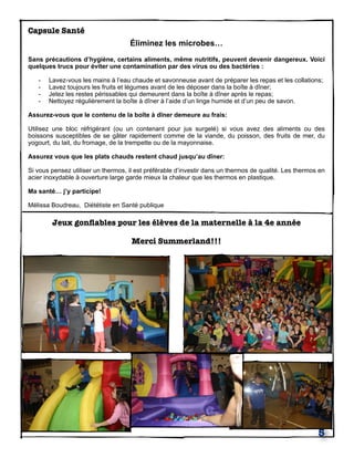 Capsule Santé
Éliminez les microbes…
Sans précautions d’hygiène, certains aliments, même nutritifs, peuvent devenir dangereux. Voici
quelques trucs pour éviter une contamination par des virus ou des bactéries :
- Lavez-vous les mains à l’eau chaude et savonneuse avant de préparer les repas et les collations;
- Lavez toujours les fruits et légumes avant de les déposer dans la boîte à dîner;
- Jetez les restes périssables qui demeurent dans la boîte à dîner après le repas;
- Nettoyez régulièrement la boîte à dîner à l’aide d’un linge humide et d’un peu de savon.
Assurez-vous que le contenu de la boîte à dîner demeure au frais:
Utilisez une bloc réfrigérant (ou un contenant pour jus surgelé) si vous avez des aliments ou des
boissons susceptibles de se gâter rapidement comme de la viande, du poisson, des fruits de mer, du
yogourt, du lait, du fromage, de la trempette ou de la mayonnaise.
Assurez vous que les plats chauds restent chaud jusqu’au dîner:
Si vous pensez utiliser un thermos, il est préférable d’investir dans un thermos de qualité. Les thermos en
acier inoxydable à ouverture large garde mieux la chaleur que les thermos en plastique.
Ma santé… j’y participe!
Mélissa Boudreau, Diététiste en Santé publique
Jeux gonﬂables pour les élèves de la maternelle à la 4e année
Merci Summerland!!!
5
 