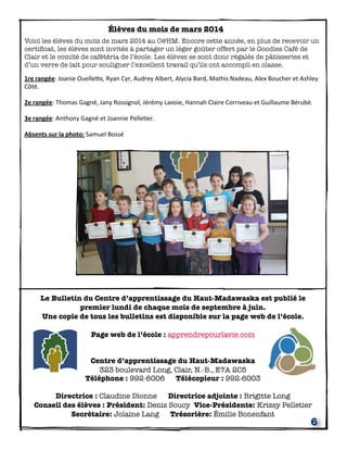 6
Le Bulletin du Centre d’apprentissage du Haut-Madawaska est publié le
premier lundi de chaque mois de septembre à juin.
Une copie de tous les bulletins est disponible sur la page web de l’école.
Page web de l’école : apprendrepourlavie.com
Centre d’apprentissage du Haut-Madawaska
323 boulevard Long, Clair, N.-B., E7A 2C5
Téléphone : 992-6006 Télécopieur : 992-6003
Directrice : Claudine Dionne Directrice adjointe : Brigitte Long
Conseil des élèves : Président: Denis Soucy Vice-Présidente: Krissy Pelletier
Secrétaire: Jolaine Lang Trésorière: Émilie Bonenfant
Élèves du mois de mars 2014
Voici les élèves du mois de mars 2014 au C@HM. Encore cette année, en plus de recevoir un
certiﬁcat, les élèves sont invités à partager un léger goûter offert par le Goodies Café de
Clair et le comité de cafétéria de l’école. Les élèves se sont donc régalés de pâtisseries et
d’un verre de lait pour souligner l’excellent travail qu’ils ont accompli en classe.
1re	
  rangée:	
  Joanie	
  OuelleEe,	
  Ryan	
  Cyr,	
  Audrey	
  Albert,	
  Alycia	
  Bard,	
  Mathis	
  Nadeau,	
  Alex	
  Boucher	
  et	
  Ashley	
  
Côté.
2e	
  rangée:	
  Thomas	
  Gagné,	
  Jany	
  Rossignol,	
  Jérémy	
  Lavoie,	
  Hannah	
  Claire	
  Corriveau	
  et	
  Guillaume	
  Bérubé.
3e	
  rangée:	
  Anthony	
  Gagné	
  et	
  Joannie	
  PelleQer.
Absents	
  sur	
  la	
  photo:	
  Samuel	
  Bossé
 
