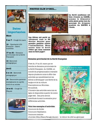 Dates
importantes
Mars
3 au 7 - Congé de mars
12 - Spectacle à St-
François - Jason
Guérette
17 au 21 - Semaine
provinciale de la ﬁerté
française
19- Mercredi
pédagogique
Avril
2 et 16 - Mercredi
pédagogique
16 - Rencontre parents-
enseignants en après-
midi et en soirée
18 et 21 - Congé de
Pâques
Semaine provincial de la ﬁerté française
C’est du 17 au 21 mars que se
tiendra la Semaine provinciale de
la ﬁerté française. Au CAHM, un
comité de programmation travaille
depuis plusieurs mois à offrir des
activités qui sensibiliseront les
élèves à développer une ﬁerté de la
langue et de la culture
francophone au Nouveau
Brunswick.
L’horaire des activités sera mis en
ligne et disponible à partir de notre
page web. Des prix seront
distribués durant la semaine pour
différentes activités.
Voici des exemples d’activités:
Concours de dictée
Concours d’épellation
Concours oratoire
Journée (Bleu/Blanc/Rouge/Jaune) - le retour de JAG au gymnase
Les élèves ont porté un
vêtement rose le 26
février dernier pour
prendre position contre
l’intimidation. Nous
avons tous le droit
d’être qui nous sommes
sans se faire juger!
PHOTOS CLIN D’OEIL...
La ﬁerté acadienne est
bien vivante au CAHM,
comme le démontre
cette photo prise lors du
passage du drapeau
acadien du DSFNO à
l’école.
 