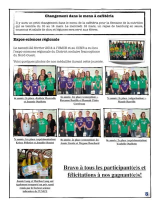 3
Changement dans le menu à cafétéria
Il y aura un petit changement dans le menu de la cafétéria pour la Semaine de la nutrition
qui se tiendra du 10 au 14 mars. Le mercredi 12 mars, un repas de hamburg en sauce,
couscous et salade de chou et légumes sera servi aux élèves.
Expos-sciences régionale
Le samedi 22 février 2014 à l’UMCE et au CCNB a eu lieu
l’expo-sciences régionale du District scolaire francophone
du Nord-Ouest.
Voici quelques photos de nos médaillés durant cette journée.
	

 	

 	

 	

7e année: 2e place (vulgarisation) –
Maude Banville
6e année: 1re place (conception) –
Roxanne Bastille et Hannah Claire
Corriveau
7e année: 1re place (expérimentation)
Krissy Pelletier et Jennifer Boutot
4e année: 2e place –Kalista Mazerolle
et Joannie Ouellette
8e année: 2e place (expérimentation)
Yzabelle Ouellette
8e année: 2e place (conception) Jo-
Annie Lizotte et Megane Bouchard
Joanie Lang et Marilou Lang ont
également remporté un prix santé
remis par le Secteur science
inﬁrmière de l’UMCE
Bravo à tous les participant(e)s et
félicitations à nos gagnant(e)s!
 