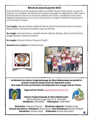 6
Élèves du mois de janvier 2014
Voici les élèves du mois de janvier 2014 au C@HM. Encore cette année, en plus de
recevoir un certiﬁcat, les élèves sont invités à partager un léger goûter offert par le
Goodies Café de Clair et le comité de cafétéria de l’école. Les élèves se sont donc
régalés de pâtisseries et d’un verre de lait pour souligner l’excellent travail qu’ils
ont accompli en classe.
 
1re rangée: Damian Nadeau, Mika St-Pierre, Marie-Pier Boutot, Olivier St-Jean,
Rémy Picard, Christine Bouchard, Amy-Lee Boulay.
2e rangée: Amy Corriveau, Jennifer Boutot, Nathan Nadeau, Marc-André Perron,
Abigail Nadeau, Claudie Ouellette
3e rangée: Vincent Dufour, François Tardif
Absente sur la photo: Kimberly Soucy
Le Bulletin du Centre d’apprentissage du Haut-Madawaska est publié le
premier lundi de chaque mois de septembre à juin.
Une copie de tous les bulletins est disponible sur la page web de l’école.
Page web de l’école : apprendrepourlavie.com
Centre d’apprentissage du Haut-Madawaska
323 boulevard Long, Clair, N.-B., E7A 2C5
Téléphone : 992-6006 Télécopieur : 992-6003
Directrice : Claudine Dionne Directrice adjointe : Brigitte Long
Conseil des élèves : Président: Denis Soucy Vice-Présidente: Krissy Pelletier
Secrétaire: Jolaine Lang Trésorière: Émilie Bonenfant
 