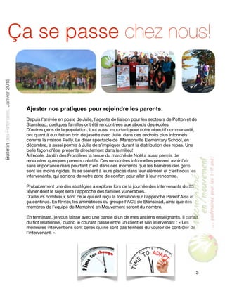 Ajuster nos pratiques pour rejoindre les parents.
Depuis l’arrivée en poste de Julie, l’agente de liaison pour les secteurs de Potton et de
Stanstead, quelques familles ont été rencontrées aux abords des écoles. 

D’autres gens de la population, tout aussi important pour notre objectif communauté,
ont quant à eux fait un brin de jasette avec Julie dans des endroits plus informels
comme la maison Reilly. Le dîner spectacle de Mansonville Elementary School, en
décembre, a aussi permis à Julie de s’impliquer durant la distribution des repas. Une
belle façon d’être présente directement dans le milieu!

À l’école, Jardin des Frontières la tenue du marché de Noël a aussi permis de
rencontrer quelques parents créatifs. Ces rencontres informelles peuvent avoir l’air
sans importance mais pourtant c’est dans ces moments que les barrières des gens
sont les moins rigides. Ils se sentent à leurs places dans leur élément et c’est nous les
intervenants, qui sortons de notre zone de confort pour aller à leur rencontre. 

Probablement une des stratégies à explorer lors de la journée des intervenants du 23
février dont le sujet sera l’approche des familles vulnérables. 

D’ailleurs nombreux sont ceux qui ont reçu la formation sur l’approche Parent’Aise et
ça continue. En février, les animatrices du groupe PACE de Stanstead, ainsi que des
membres de l’équipe de Memphré en Mouvement seront du nombre.

En terminant, je vous laisse avec une parole d’un de mes anciens enseignants. Il parlait
du ﬂot relationnel, quand le courant passe entre un client et son intervenant : « Les
meilleures interventions sont celles qui ne sont pas teintées du vouloir de contrôler de
l’intervenant. ».

3
BulletindesPartenaires,Janvier2015
Ça se passe chez nous!
 