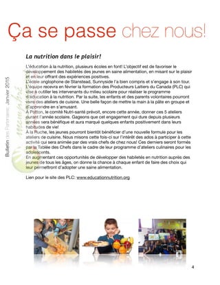 La nutrition dans le plaisir!
L’éducation à la nutrition, plusieurs écoles en font! L’objectif est de favoriser le
développement des habiletés des jeunes en saine alimentation, en misant sur le plaisir
et en leur oﬀrant des expériences positives. 

L’école anglophone de Stanstead, Sunnyside l’a bien compris et s’engage à son tour.
L’équipe recevra en février la formation des Producteurs Laitiers du Canada (PLC) qui
vise à outiller les intervenants du milieu scolaire pour réaliser le programme
d’éducation à la nutrition. Par la suite, les enfants et des parents volontaires pourront
vivre des ateliers de cuisine. Une belle façon de mettre la main à la pâte en groupe et
d’apprendre en s’amusant. 

À Potton, le comité Nutri-santé prévoit, encore cette année, donner ces 5 ateliers
durant l’année scolaire. Gageons que cet engagement qui dure depuis plusieurs
années sera bénéﬁque et aura marqué quelques enfants positivement dans leurs
habitudes de vie!

À la Ruche, les jeunes pourront bientôt bénéﬁcier d’une nouvelle formule pour les
ateliers de cuisine. Nous misons cette fois-ci sur l’intérêt des ados à participer à cette
activité qui sera animée par des vrais chefs de chez nous! Ces derniers seront formés
par la Tablée des Chefs dans le cadre de leur programme d’ateliers culinaires pour les
adolescents.

En augmentant ces opportunités de développer des habiletés en nutrition auprès des
jeunes de tous les âges, on donne la chance à chaque enfant de faire des choix qui
leur permettront d’adopter une saine alimentation.

Lien pour le site des PLC: www.educationnutrition.org

 
4
BulletindesPartenaires,Janvier2015
Ça se passe chez nous!
 