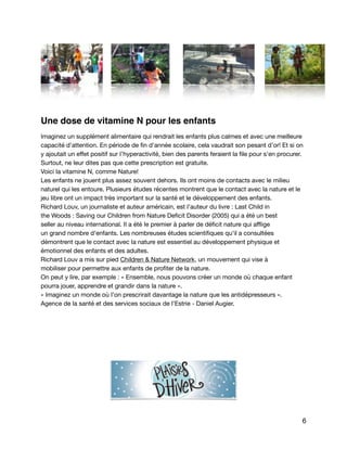 Une dose de vitamine N pour les enfants
Imaginez un supplément alimentaire qui rendrait les enfants plus calmes et avec une meilleure 

capacité d'attention. En période de ﬁn d'année scolaire, cela vaudrait son pesant d’or! Et si on
y ajoutait un eﬀet positif sur I’hyperactivité, bien des parents feraient la ﬁle pour s'en procurer. 

Surtout, ne leur dites pas que cette prescription est gratuite. 

Voici Ia vitamine N, comme Nature!

Les enfants ne jouent plus assez souvent dehors. Ils ont moins de contacts avec le milieu
naturel qui les entoure. Plusieurs études récentes montrent que le contact avec la nature et le
jeu libre ont un impact très important sur la santé et le développement des enfants. 

Richard Louv, un journaliste et auteur américain, est I'auteur du livre : Last Child in 

the Woods : Saving our Children from Nature Deﬁcit Disorder (2005) qui a été un best 

seller au niveau international. II a été Ie premier à parler de déﬁcit nature qui aﬄige 

un grand nombre d'enfants. Les nombreuses études scientiﬁques qu'il a consultées

démontrent que le contact avec Ia nature est essentiel au développement physique et 

émotionnel des enfants et des adultes. 

Richard Louv a mis sur pied Children & Nature Network, un mouvement qui vise à 

mobiliser pour permettre aux enfants de proﬁter de la nature. 

On peut y lire, par exemple : « Ensemble, nous pouvons créer un monde où chaque enfant
pourra jouer, apprendre et grandir dans la nature ».

« Imaginez un monde où I'on prescrirait davantage la nature que les antidépresseurs ».

Agence de la santé et des services sociaux de l’Estrie - Daniel Augier. 
6
 