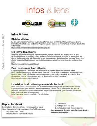 Infos & liens
Plaisirs d’hiver:
La programmation d'activités hivernales oﬀertes dans la MRC du Memphrémagog à venir
bientôt sur le site Bouge en Estrie. Préparez-vous à passer un hiver chaud et rempli d’activités
extérieures!

http://www.bougeenestrie.ca/memphremagog/fr/

On ferme les écrans:
Sois futé, écran fermé! est un programme clés en main destiné aux enseignants et aux
professionnels de la santé en milieu scolaire. Cette initiative vise à outiller et sensibiliser les
élèves de la maternelle à la 6e année en les encourageant à diminuer leur temps d’écran et à
choisir des activités physiques ou récréatives saines. Vous trouverez tous les outils sur leur
site: 

http://www.ecranferme.soisfute.ca/

Des ressources bien ciblées
Ce portail présente l’ensemble des ressources d’aide situées sur le territoire de la

MRC de Memphrémagog (et des autres MRC de l’Estrie) ainsi que celles à portée régionale.
chacun peut y faire des recherches par territoire ou par catégorie (santé, éducation, aide
alimentaire, justice, hébergement, etc…). À connaître et faire connaître!

http://portailressourcesestrie.com/ 

Le wikipédia du développement de l’enfant:
Vous connaissez l'Encyclopédie sur le développement des jeunes enfants? Cette source
d'information en ligne traite du développement de l’enfant, de la conception à 5 ans, et
présente les connaissances scientiﬁques les plus récentes et ce, gratuitement! Visitez leur
page facebook pour en savoir plus!

https://www.facebook.com/Child.Encyclo.Enfant
7
Infos & liens
Rappel	
  Facebook	
  
Dans	
  la	
  barre	
  de	
  recherche	
  de	
  votre	
  navigateur	
  tapez	
  	
  
https://www.facebook.com/MemphreEnMouvement	
  
A.	
  Cliquez	
  sur	
  «	
  j’aime»	
  
B.Consultez	
  les	
  archives	
  et	
  ar<cles	
  
C.Commentez	
  
D.Partagez	
  avec	
  vos	
  amis	
  
E.Invitez	
  vos	
  amis	
  à	
  cliquer	
  «j’aime»	
  
Avez-­‐vous	
  parlé	
  de	
  notre	
  page	
  Facebook	
  à	
  votre	
  
médecin,	
  votre	
  épicier?…
BulletindesPartenaires,Janvier2015
 