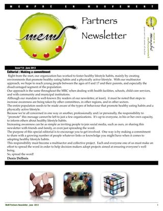 M E M P R É E N M O U V E M E N T
MeM Partners Newsletter , june 2013
 1
Éditorial : Making a commitment
Right from the start, our organization has worked to foster healthy lifestyle habits, mainly by creating
environments that promote healthy eating habits and a physically active lifestyle. With our multisector
approach, we hope to reach young people between the ages of 0 and 17 and their parents, and especially the
disadvantaged segment of the population.
Our approach is the same throughout the MRC when dealing with health facilities, schools, child-care services,
and with community and municipal institutions.
Although our mandate is well-known (by readers of our newsletter, at least), it must be noted that steps to
increase awareness are being taken by other committees, in other regions, and in other sectors.
The entire population needs to be made aware of the types of behaviour that promote healthy eating habits and a
physically active lifestyle.
Because we’re all concerned in one way or another, professionally and/or personally, the responsibility to
“promote” this message cannot be left to just a few organizations. It’s up to everyone, in his or her own capacity,
to inform others about healthy lifestyle habits.
Increasing awareness can be as simple as inviting people to join social media, such as ours, or sharing this
newsletter with friends and family, or even just spreading the word.
The purpose of this special editorial is to encourage you to get involved. One way is by making a commitment
to share with a growing number of people whatever links or knowledge you might have when it comes to
adopting healthy lifestyle habits.
This responsibility must become a multisector and collective project. Each and everyone one of us must make an
effort to spread the word in order to help decision makers adopt projects aimed at ensuring everyone’s well
being.
So, spread the word!
Denis Delbois

 Issue°14- June 2013
Partners
Newsletter
 