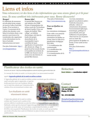 M     E     M     P    H     R    E         E     N         M     O       U   V   E     M    E   N   T




Liens et infos
Vous retrouverez ici des liens et des informations que nous avons glané ça et là pour
vous. Ils nous semblent très intéressants pour vous. Bonne découverte!
Bouger!                                       Bonne idée!                                  Pour plus d’information :                  Ces trois orientations
Ce répertoire de ressources                   Le portail Mes Sources est                  http://www.messources.org                  agissent sur plusieurs plans :
est une plate-forme unique                    une initiative du CIMR                                                                 l’individu (croyances,
où trouver l’offre d’activités                (Centre d’interprétation du                                                            attitudes, valeurs et
                                                                                          Pour un Québec en                          connaissances des jeunes),
locales. D’un territoire à                    milieu rural) du P’tit bonheur
l’autre, l’avancement de la                   de Saint-Camille. Il tire son               forme                                      l’environnement (physique,
collecte des données varie.                   origine du bulletin "Mon                    Les orientations stratégiques              économique, politique et
Selon le territoire choisi, vous              village", un bulletin                                                                  socioculturel), ainsi que
                                                                                          Cette vidéo vous présente
pourrez aussi trouver les                     électronique créé dans la                                                              l’inﬂuence et la perception.
                                                                                          brièvement les trois
coordonnées des organismes                    foulée des projets                                                                      Dans tous les cas, les jeunes
                                                                                          orientations de Québec en
et des informations sur les                   domiciliaires de la                                                                    sont au centre des
                                                                                          Forme, dans le cadre de la
lieux d’activités                             municipalité et qui a                                                                  préoccupations de Québec en
                                                                                          planiﬁcation stratégique
(infrastructures de loisir).                  contribué de façon                                                                     Forme, et leur santé est leur
                                                                                          2011-2014.
                                              signiﬁcative à la promotion                                                            ﬁnalité.
                                                                                           1. La mobilisation des
Pour plus d’information : http://                                                                                                    Pour plus d’information :
                                              des attraits du village. Ce                 communautés
www.bougeenestrie.ca                          projet local fut ensuite étendu                                                        http://
                                                                                          2. La modiﬁcation des
                                              à l'ensemble du territoire de                                                          www.pourunquebecenforme.or
                                                                                          environnements
                                              la MRC des Sources sous la                                                             g/
                                                                                          3. La transformation de la
                                              forme d'un site Internet, le                norme sociale
                                              portail Mes Sources.




  Planiﬁcateur des écoles en santé.
  Extrait du site Internet : http://www.healthyschoolplanner.uwaterloo.ca/jcshsite_app/controller/index.cfm
                                                                                                                          Rédaction
                                                                                                                          Denis Delbois — coordinateur-adjoint
  Le concept des écoles en santé a vu le jour grâce à un mouvement mondial

  appelé Approche globale de la santé en milieu scolaire.
  L’Approche globale de la santé en milieu scolaire reconnait que des enfants en
  santé sont plus aptes à apprendre, et que les
  écoles peuvent avoir une incidence directe
  sur la santé des enfants par l’entremise de la
                                                                                                                          Contact
  création d’un environnement scolaire sain.                                                                              Memphré en Mouvement
                                                                                                                          120, rue Bellevue
           Les étudiants en santé                                                                                         Magog J1X 3H2

             réussissent mieux                                                                                            Tél. : 819 446 5005

  L’Approche globale de la santé en milieu                                                                                Memphre@quebecenforme.org
  scolaire met l’accent sur le soutien et les                                                                             Deniscoordoadjoint@me.com
  services offerts et coordonnés au sein du milieu scolaire pour encourager des
  habitudes saines qui favoriseront l’apprentissage. Pour aider les écoles à créer et
  à soutenir une école saine, le Consortium conjoint pour les écoles en santé
  (CCES) a mis au point le Planiﬁcateur des écoles en santé, un outil qui permettra
  aux écoles d’évaluer leur santé et d’élaborer un plan d’action pour faire des
  améliorations.

Bulletin des Partenaires MeM, Novembre 2011
                                                                                                                      3
 