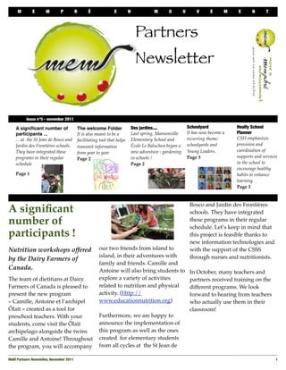 M        E       M       P           R     É              E         N              M      O         U       V      E      M   E      N       T




                                                                               Partners
                                                                               Newsletter


 
        Issue n°5 - november 2011

     A signiﬁcant number of               The welcome Folder                 Des jardins....                 Schoolyard            Healty School
     participants ...                     It is also meant to be a           Last spring, Mansonville        It has now become a   Planner
     ... at the St Jean de Bosco and      facilitating tool that helps       Elementary School and           recurring theme:      CSH emphasizes
     Jardin des Frontières schools.                                          École Le Baluchon began a       schoolyards and       provision and
                                          transmit information
     They have integrated these                                              new adventure : gardening       Young Leaders.        coordination of
                                          from year to year
     programs in their regular                                               in schools !                    Page 3                supports and services
                                          Page 2
     schedule                                                                Page 2                                                in the school to
                                                                                                                                   encourage healthy
     Page 1                                                                                                                        habits to enhance
                                                                                                                                   learning
                                                                                                                                   Page 3


                                                                                                              Bosco and Jardin des Frontières
A signiﬁcant                                                                                                  schools. They have integrated
number of                                                                                                     these programs in their regular
                                                                                                              schedule. Let’s keep in mind that
participants !                                                                                                this project is feasible thanks to
                                                                                                              new information technologies and
Nutrition workshops offered                           our two friends from island to                          with the support of the CSSS
                                                      island, in their adventures with                        through nurses and nutritionists.
by the Dairy Farmers of
                                                      family and friends. Camille and
Canada.                                               Antoine will also bring students to                     In October, many teachers and
The team of dietitians at Dairy                       explore a variety of activities                         partners received training on the
Farmers of Canada is pleased to                       related to nutrition and physical                       different programs. We look
present the new program                               activity. (Http://                                      forward to hearing from teachers
« Camille, Antoine et l’archipel                      www.educationnutrition.org)                             who actually use them in their
Ôlait » created as a tool for                                                                                 classroom!
preschool teachers. With your                         Furthermore, we are happy to
students, come visit the Ôlait                        announce the implementation of
archipelago alongside the twins                       this program as well as the ones
Camille and Antoine! Throughout                       created for elementary students
the program, you will accompany                       from all cycles at the St Jean de

MeM Partners Newsletter, November 2011
                                                                                                                1
 