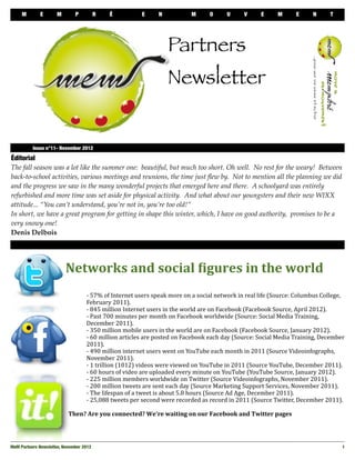 M        E       M                 P      R         É                 E         N                 M          O         U        V         E         M         E         N         T




                                                                                          Partners
                                                                                          Newsletter


 
        Issue n°11- November 2012

Éditorial
The fall season was a lot like the summer one: beautiful, but much too short. Oh well. No rest for the weary! Between
back-to-school activities, various meetings and reunions, the time just ﬂew by. Not to mention all the planning we did
and the progress we saw in the many wonderful projects that emerged here and there. A schoolyard was entirely
refurbished and more time was set aside for physical activity. And what about our youngsters and their new WIXX
attitude... “You can’t understand, you’re not in, you’re too old!”
In short, we have a great program for getting in shape this winter, which, I have on good authority, promises to be a
very snowy one!
Denis Delbois




                          Networks	
  and	
  social	
  0igures	
  in	
  the	
  world
                          	
     	
         -­‐	
  57%	
  of	
  Internet	
  users	
  speak	
  more	
  on	
  a	
  social	
  network	
  in	
  real	
  life	
  (Source:	
  Columbus	
  College,	
  
                          	
     	
         February	
  2011).
                          	
     	
         -­‐	
  845	
  million	
  Internet	
  users	
  in	
  the	
  world	
  are	
  on	
  Facebook	
  (Facebook	
  Source,	
  April	
  2012).
                          	
     	
         -­‐	
  Past	
  700	
  minutes	
  per	
  month	
  on	
  Facebook	
  worldwide	
  (Source:	
  Social	
  Media	
  Training,	
  
                          	
     	
         December	
  2011).
                          	
     	
         -­‐	
  350	
  million	
  mobile	
  users	
  in	
  the	
  world	
  are	
  on	
  Facebook	
  (Facebook	
  Source,	
  January	
  2012).
                          	
     	
         -­‐	
  60	
  million	
  articles	
  are	
  posted	
  on	
  Facebook	
  each	
  day	
  (Source:	
  Social	
  Media	
  Training,	
  December	
  
                          	
     	
         2011).
                          	
     	
         -­‐	
  490	
  million	
  internet	
  users	
  went	
  on	
  YouTube	
  each	
  month	
  in	
  2011	
  (Source	
  Videoinfographs,	
  
                          	
     	
         November	
  2011).
                          	
     	
         -­‐	
  1	
  trillion	
  (1012)	
  videos	
  were	
  viewed	
  on	
  YouTube	
  in	
  2011	
  (Source	
  YouTube,	
  December	
  2011).
                          	
     	
         -­‐	
  60	
  hours	
  of	
  video	
  are	
  uploaded	
  every	
  minute	
  on	
  YouTube	
  (YouTube	
  Source,	
  January	
  2012).
                          	
     	
         -­‐	
  225	
  million	
  members	
  worldwide	
  on	
  Twitter	
  (Source	
  Videoinfographs,	
  November	
  2011).
                          	
     	
         -­‐	
  200	
  million	
  tweets	
  are	
  sent	
  each	
  day	
  (Source	
  Marketing	
  Support	
  Services,	
  November	
  2011).
                          	
     	
         -­‐	
  The	
  lifespan	
  of	
  a	
  tweet	
  is	
  about	
  5.8	
  hours	
  (Source	
  Ad	
  Age,	
  December	
  2011).
                          	
     	
         -­‐	
  25,088	
  tweets	
  per	
  second	
  were	
  recorded	
  as	
  record	
  in	
  2011	
  (Source	
  Twitter,	
  December	
  2011).

                          	
  	
  Then?	
  Are	
  you	
  connected?	
  We're	
  waiting	
  on	
  our	
  Facebook	
  and	
  Twitter	
  pages




MeM Partners Newsletter, November 2012
                                                                                                                                                      1
 