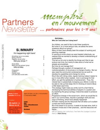 SUMMARY
It’s happening right here!
Something new on our plates 2
Quiet on the Air! 3
Together, we go further 4
Did you know ?
Social Skills 5
News from the partners’ group 6
Info & links
Croquarium : 7
À table!!! : 7
Parents’ tools: 7
Let’s talk about social skills : 7
1
Bulletin
des
Partenaires
Contact
Memphré en
Mouvement
1011, rue Sherbrooke
Magog J1X 2T2
Tél. : 819 847 3034
Tél. : 819 446 5005
Isabelle
Denis
Twitter : @MemenMouvement
Facebook
Site Internet
Rédaction
Denis Delbois agent de liaison et de communication
Isabelle Mercieca coordonatrice MeM
ÉDITORIAL :
Who am I and what am I doing here?
As children, we used to like to ask these questions.

But what if, on a more serious note, we asked the same
questions about our group?

Many of them have already been the subject of working and
planning meetings.

In wanting to know where we were headed collectively, we
realized that we wanted to develop a shared understanding of
sustainability.

This led us not only to identify the things we’d like to see
endure over time, but mainly to take stock of what we’ve
already accomplished.

But how do we manage this?

Perhaps through a system of management, an
institutionalization of structures or a change of policy. But we
also need the community’s endorsement as we work to
develop its capabilities and change its norms.

Much like with riding a bike, regular training makes it easier to
put in more eﬀort when needed. And in exchange for that
eﬀort, you get the satisfaction of achievement. Thus, the
interest lies in substantially increasing your eﬀorts in order to
be able to ride up that steep hill (I’m thinking of chemin Bice)
a little faster each time.

This analogy might make you smile, but it’s a fact that by
developing the technical abilities of players in a system and
by exploiting the group synergy, it becomes easier to produce
an eﬀort.

Progressive change in the social norm, which we would like to
see in our communities, requires a paradigm shift and new
ways of thinking, which have already happened!

All that’s missing are the resources that will allow us to sustain
current and future activities.

But if the dream is to survive, it needs to be kept alive, both in
people’s minds and in their practices... and the resources will
follow...

«All our dreams can come true, if we have the courage to pursue
them.» -Walt Disney

PartnersNewsletter,October2015
Partners
Newsletter
 