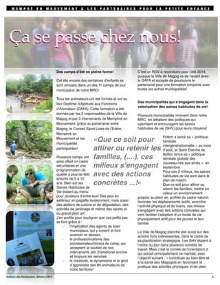 M E M P R É

E N

M O U V E M E N T

&

L E S

PA R T E N A I R E S

P O U R

L A

P E T I T E

E N FA N C E

Ça se passe chez nous!
Ça se passe chez nous!
Des camps d’été en pleine forme!
Cet été encore des centaines d’enfants se
sont amusés dans un des 11 camps de jour
municipaux de notre MRC!
Tous les animateurs ont été formés et ont eu
leur Diplôme d’Aptitude aux Fonctions
d’Animateur (DAFA). Cette formation a été
donnée par les 3 responsables de la Ville de
Magog et par 3 intervenants de Memphré en
Mouvement, grâce au partenariat entre
Magog, le Conseil Sport Loisir de l’Estrie,
Memphré en
Mouvement et les
municipalités
participantes!

C’est un RDV à reconduire pour l’été 2014,
puisque la Ville de Magog va de l’avant avec
le DAFA et accepte de poursuivre le
partenariat pour une formation conjointe avec
toutes les autres municipalités!

Des municipalités qui s’engagent dans la
valorisation des saines habitudes de vie!
Plusieurs municipalités innovent dans notre
MRC, en adoptant des politiques qui
valorisent et encouragent les saines
habitudes de vie (SHV) pour leurs citoyens!
Potton a lancé sa « politique
familiale
intergénérationnelle » au mois
d’août, et Saint Etienne de
Bolton lance sa « politique
familiale globale des
nouveau-nés aux aînés », en
septembre.
Pour ces 2 milieux, les saines
habitudes de vie sont dans le
plan de match!
Que ce soit pour attirer ou
retenir les familles, mettre en
valeur un environnement
propice au plein air, proﬁter du cadre naturel,
favoriser les déplacements actifs, accroître
l’activité physique et de loisirs, ces milieux
s’engagent avec des actions concrètes qui
vont faciliter l’adoption d’un mode de vie
physiquement actif pour les jeunes et leur
famille!

«Que ce soit pour
attirer ou retenir les
familles, (....), ces
milieux s’engagent
avec des actions
concrètes ...!»

Plusieurs camps ont
ainsi offert un cadre
sécuritaires et une
programmation de
qualité à plus de 800
enfants de 5 à 12
ans. Bien sûr les
Saines Habitudes de
Vie étaient au menu
pour plusieurs d’entre eux! Des jeux en
extérieur en pagaille évidemment, mais aussi
des ateliers de cuisine et de dégustation, des
activités de jardinage et même des sports et
du grand plein air!
J’en proﬁte pour souligner que ces petits pas
se font grâce à :
l’implication des agents de loisir
-­‐
municipaux, qui y croient et font
avancer ce dossier,
le professionnalisme des
-­‐
coordonnateur(trice)s de camp, qui
acceptent le soutien de nos
intervenants aﬁn d’améliorer encore
et toujours les services,
la créativité, le dynamisme et le goût
-­‐
d’apprendre des 80 animateurs de
notre territoire!
Bulletin des Partenaires, Octobre 2013

La Ville de Magog planche elle aussi sur des
actions forts intéressantes, dans le cadre de
sa planiﬁcation stratégique. Les SHV étaient à
l’ordre du jour dans plusieurs comités de
travail. Mais c’est le comité de l’orientation 2
qui portait principalement ce mandat, avec
l’objectif suivant : « contribuer au bien-être et
à la santé des Magogois en favorisant la
pratique des activités physiques et de plein
5

 