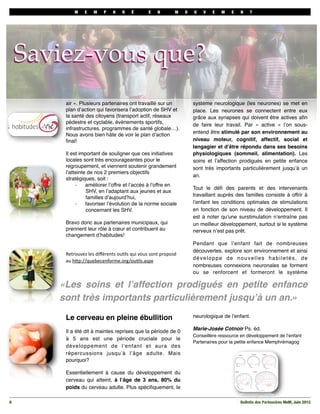 M

E

M

P

H

R

É

E

N

M

O

U

V

E

M

E

N

T

Saviez-vous que?
air ». Plusieurs partenaires ont travaillé sur un
plan d’action qui favorisera l’adoption de SHV et
la santé des citoyens (transport actif, réseaux
pédestre et cyclable, évènements sportifs,
infrastructures, programmes de santé globale…).
Nous avons bien hâte de voir le plan d’action
ﬁnal!
Il est important de souligner que ces initiatives
locales sont très encourageantes pour le
regroupement, et viennent soutenir grandement
l’atteinte de nos 2 premiers objectifs
stratégiques, soit :
améliorer l’offre et l’accès à l’offre en
-­‐
SHV, en l’adaptant aux jeunes et aux
familles d’aujourd’hui,
favoriser l’évolution de la norme sociale
-­‐
concernant les SHV.
Bravo donc aux partenaires municipaux, qui
prennent leur rôle à cœur et contribuent au
changement d’habitudes!
Retrouvez	
  les	
  diﬀérents	
  ou2ls	
  qui	
  vous	
  sont	
  proposé	
  
au	
  h7p://quebecenforme.org/ou2ls.aspx

système neurologique (les neurones) se met en
place. Les neurones se connectent entre eux
grâce aux synapses qui doivent être actives aﬁn
de faire leur travail. Par «  active  » l’on sousentend être stimulé par son environnement au
niveau moteur, cognitif, affectif, social et
langagier et d’être répondu dans ses besoins
physiologiques (sommeil, alimentation). Les
soins et l’affection prodigués en petite enfance
sont très importants particulièrement jusqu’à un
an.
Tout le déﬁ des parents et des intervenants
travaillant auprès des familles consiste à offrir à
l’enfant les conditions optimales de stimulations
en fonction de son niveau de développement. Il
est à noter qu’une surstimulation n’entraîne pas
un meilleur développement, surtout si le système
nerveux n’est pas prêt.
Pendant que l’enfant fait de nombreuses
découvertes, explore son environnement et ainsi
développe de nouvelles habiletés, de
nombreuses connexions neuronales se forment
ou se renforcent et formeront le système

«Les soins et l’affection prodigués en petite enfance
sont très importants particulièrement jusqu’à un an.»
Le cerveau en pleine ébullition

neurologique de l’enfant.

Il a été dit à maintes reprises que la période de 0
à 5 ans est une période cruciale pour le
développement de l’enfant et aura des
répercussions jusqu’à l’âge adulte. Mais
pourquoi?

Marie-Josée Cotnoir Ps. éd.
Conseillère ressource en développement de l’enfant
Partenaires pour la petite enfance Memphrémagog

Essentiellement à cause du développement du
cerveau qui atteint, à l’âge de 3 ans, 80% du
poids du cerveau adulte. Plus spéciﬁquement, le
6

Bulletin des Partenaires MeM, Juin 2012

 