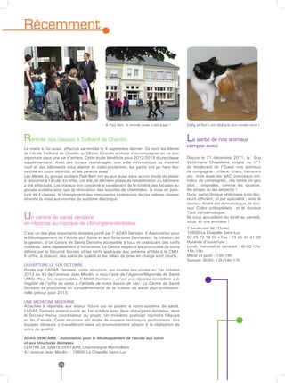 Récemment




                                              À Paul Bert, la rentrée aussi c’est super !   Zadig et Nut’s ont déjà pris leur rendez-vous !



Rentrée des classes à Teilhard de Chardin                                                   La santé de nos animaux
                                                                                            compte aussi
Le maire a, lui aussi, effectué sa rentrée le 4 septembre dernier. Ce sont les élèves
de l’école Teilhard de Chardin qu’Olivier Girardin a choisi d’accompagner en ce jour
important dans une vie d’enfant. Cette école bénéficie pour 2012/2013 d’une classe          Depuis le 21 décembre 2011, la Scp
supplémentaire. Avec des locaux réaménagés, une salle informatique au matériel              Vétérinaire Chapelaine soigne au n°1
neuf et des bâtiments sous alarme et vidéo-protection, les petits ont pu faire leur         du boulevard de l’Ouest nos animaux
rentrée en toute sérénité, et les parents aussi !                                           de compagnie : chiens, chats, hamsters
Les élèves du groupe scolaire Paul Bert ont eu eux aussi sans aucun doute du plaisir        etc. mais aussi les NAC (nouveaux ani-
à retourner à l’école. En effet, cet été, la dernière phase de réhabilitation du bâtiment   maux de compagnie), ces bêtes un peu
a été effectuée. Les travaux ont concerné le ravalement de la totalité des façades du       plus… originales, comme les iguanes,
groupe scolaire ainsi que la rénovation des souches de cheminées, la mise en pein-          les singes ou les serpents !
ture de 4 classes, le changement des menuiseries extérieures de ces mêmes classes           Dans cette clinique vétérinaire trois doc-
et enfin la mise aux normes du système électrique.                                          teurs officient, et par spécialité ; ainsi le
                                                                                            docteur André est dermatologue, le doc-
                                                                                            teur Collot orthopédiste et le docteur

Un centre de santé dentaire
                                                                                            Tuck ophtalmologue.
                                                                                            Ils vous accueillent du lundi au samedi,
en réponse au manque de chirurgiens-dentistes                                               vous, et vos animaux !
                                                                                            1 boulevard de l’Ouest
C’est un des plus importants dossiers porté par l’ ADAS Dentaire (l’Association pour        10600 La Chapelle Saint-Luc
le Développement de l’Accès aux Soins et aux Structures Dentaires) : la création, et        03 25 72 18 00 • Fax : 03 25 45 41 28
la gestion, d’un Centre de Santé Dentaire accessible à tous et pratiquant des tarifs        Horaires d’ouverture :
modérés, sans dépassement d’honoraires. Le Centre respecte les protocoles de soins          Lundi, mercredi et vendredi : 8h30-12h/
définis par la Sécurité Sociale et les tarifs appliqués aux patients affiliés à la CMU.     15h-19h
Il offre, à chacun, des soins de qualité et les délais de prise en charge sont courts.      Mardi et jeudi : 15h-19h
                                                                                            Samedi: 8h30- 12h/14h-17h
OUVERTURE LE 1ER OCTOBRE
Portée par l’ADAS Dentaire, cette structure, qui ouvrira ses portes au 1er octobre
2012 au 42 de l’avenue Jean Moulin, a reçu l’aval de l’Agence Régionale de Santé
(ARS). Pour les responsables d’ADAS Dentaire : «c’est une réponse immédiate à la
fragilité de l’offre de soins à l’échelle de notre bassin de vie». Le Centre de Santé
Dentaire se positionne en complémentarité de la maison de santé pluri-profession-
nelle prévue pour 2013.

UNE MEDECINE MODERNE
Attachée à répondre aux enjeux futurs qui se posent à notre système de santé,
l’ADAS Dentaire entend ouvrir au 1er octobre avec deux chirurgiens-dentistes, dont
le Docteur Henry coordinateur du projet. Un troisième praticien rejoindra l’équipe
en fin d’année. Cette structure est dotée de moyens techniques performants. Les
équipes cliniques y travailleront dans un environnement adapté à la réalisation de
soins de qualité.

ADAS DENTAIRE - Association pour le développement de l’accès aux soins
et aux structures dentaires
CENTRE DE SANTE DENTAIRE Chantereigne-Montvilliers
42 avenue Jean Moulin – 10600 La Chapelle Saint-Luc


                   14
 