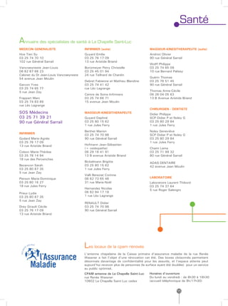 Santé
Annuaire des spécialistes de santé à La Chapelle Saint-Luc
MEDECIN GENERALISTE                      INFIRMIER (suite)                           MASSEUR-KINESITHERAPEUTE (suite)
Hoa Tien Su                              Guyard Emilie                               Andriot Olivier
03 25 74 70 10                           03 25 76 17 09                              90 rue Général Sarrail
102 rue Général Sarrail                  13 rue Aristide Briand
                                                                                     Wolff Philippe
Vancraeyneste Jean-Louis                 Bortzmeyer Petry Christelle                 03 25 74 65 09
06 82 87 66 23                           03 25 45 01 94                              10 rue Bernard Palissy
Cabinet du Dr Jean-Louis Vancraeyneste   24 rue Teilhard de Chardin
54 avenue Jean Moulin                                                                Guérin Thomas
                                         Debret Fabienne et Mathieu Blandine         03 25 76 51 45
Garcon Yves                              03 25 74 41 42                              90 rue Général Sarrail
03 25 74 65 77                           rue Léo Lagrange
5 rue Jean Zay                                                                       Thomas Anne-Cécile
                                         Centre de Soins Infirmiers                  06 26 04 05 63
Frappart Marc                            03 25 74 66 71                              13 B Avenue Aristide Briand
03 25 74 83 89                           15 avenue Jean Moulin
rue Léo Lagrange
                                                                                     CHIRURGIEN - DENTISTE
SOS Médecins                             MASSEUR-KINESITHERAPEUTE                    Didier Philippe
03 25 71 39 21                           Guyard Daphné                               SCP Didier P et Noley G
90 rue Général Sarrail                   03 25 80 15 62                              03 25 80 29 84
                                         1 rue Jules Ferry                           1 rue Jules Ferry
                                         Berthet Marion                              Noley Geneviève
INFIRMIER                                03 25 74 70 98                              SCP Didier P et Noley G
Godard Marie-Agnès                       90 rue Général Sarrail                      03 25 80 29 84
03 25 76 17 09                                                                       1 rue Jules Ferry
13 rue Aristide Briand                   Hofmann Jean-Sébastien
                                         (+ ostéopathe)                              Chami Lama
Colson Marie-Thérèse                     06 29 16 41 91                              03 25 71 99 32
03 25 78 14 94                           13 B avenue Aristide Briand                 80 rue Général Sarrail
18 rue des Pervenches
                                         Bickelmann Brigitte                         ADAS DENTAIRE
Bezancon Sarah                           03 25 80 15 62                              42 avenue Jean Moulin
03 25 80 87 35                           1 rue Jules Ferry
5 rue Jean Zay
                                         Valli Bereziat Corinne
Pierson Marie-Dominique                  06 62 73 65 46                              LABORATOIRE
03 25 80 16 27                           31 rue Marie-Noël                           Laboratoire Laurent Thibord
18 rue Jules Ferry                                                                   03 25 74 37 64
                                         Hernandez Nicolas                           5 rue Roger Salengro
Prieur Lydie                             06 82 94 17 18
03 25 80 87 35                           1 rue Léo Lagrange
5 rue Jean Zay
                                         RENAULT Didier
Drey Girault Cécile                      03 25 74 70 98
03 25 76 17 09                           90 rue Général Sarrail
13 rue Aristide Briand




                                         Les locaux de la cpam rénovés
                                         L’antenne chapelaine de la Caisse primaire d’assurance maladie de la rue Renée
                                         Wassner a fait l’objet d’une rénovation cet été. Des boxes cloisonnés permettent
                                         désormais davantage de confidentialité pour les assurés, et l’espace attente peut
                                         aujourd’hui recevoir plus de personnes (la surface ayant été doublée) pour un service
                                         au public optimisé.
                                         CPAM antenne de La Chapelle Saint-Luc       Horaires d’ouverture
                                         rue Renée Wassner                           Du lundi au vendredi : de 8h30 à 16h30
                                         10602 La Chapelle Saint-Luc cedex           (accueil téléphonique de 8h/17h30)


                                                                                                        15
 