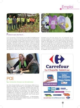 Emploi




Faites-le avec des fleurs…
Le 21 juin dernier, 15 personnes ont travaillé à l’embellissement       d’initiative qui sont des atouts pour ces personnes en re-
d’un pan de verdure au croisement de l’avenue du Général Sar-           cherche d’emploi ou de formation pour une insertion profes-
rail et de la rue Jean Jaurès. Quatorze hommes et une femme             sionnelle stable. Des « plus » par rapport à leurs missions habi-
qui se sont appliqués et impliqués à mettre en valeur un espace         tuelles de désherbage ou encore de nettoyage des espaces
paysager jusqu’alors neutre. C’est dans le cadre du chantier            verts que les salariés ont fort appréciés. Ce chantier ne peut
d’insertion, porté par le Point Conseil Emploi, et à l’initiative des   être qu’une étape dans leur parcours de recherche d’emploi.
Services Techniques Municipaux, que leur a été confiée l’orne-          L’objectif n’est pas de former de nouveaux jardiniers, mais
mentation de cette entrée de ville. Les 15 salariés, conseillés par     bien de proposer un travail dont ils peuvent être fiers ( et nous
M. Dubuisson, ont eu le choix de la mise en œuvre esthétique            aussi !), une activité valorisante à bien des égards, un moyen
des plantes et fleurs sur l’espace. Une autonomie, une prise            de regagner de la confiance en soi.




Service@distance : Suivez le guide !




PCE
La recherche d’emploi se dématérialise
Au Point Conseil Emploi, le parc informatique dédié à la re-
cherche d’emploi s’est étoffé. La municipalité de La Chapelle
Saint-Luc a investi il y a quelques semaines dans des ordi-
nateurs. Six postes sont désormais mis à la disposition des
demandeurs d’emploi de la commune. Pour ces derniers, la
navigation est devenue incontournable. Les ateliers de Ser-
vice@Distance (l’utilisateur est guidé par un agent du PCE à
partir d’un écran maître) se développent, pour le plus grand
confort de recherche de la personne.
Rapidité, gain de temps, accompagnement… La dématérialisa-
tion, même si les offres papier existent toujours, ne représente
pas l’avenir, mais le présent.


                                                                                                                  9
 