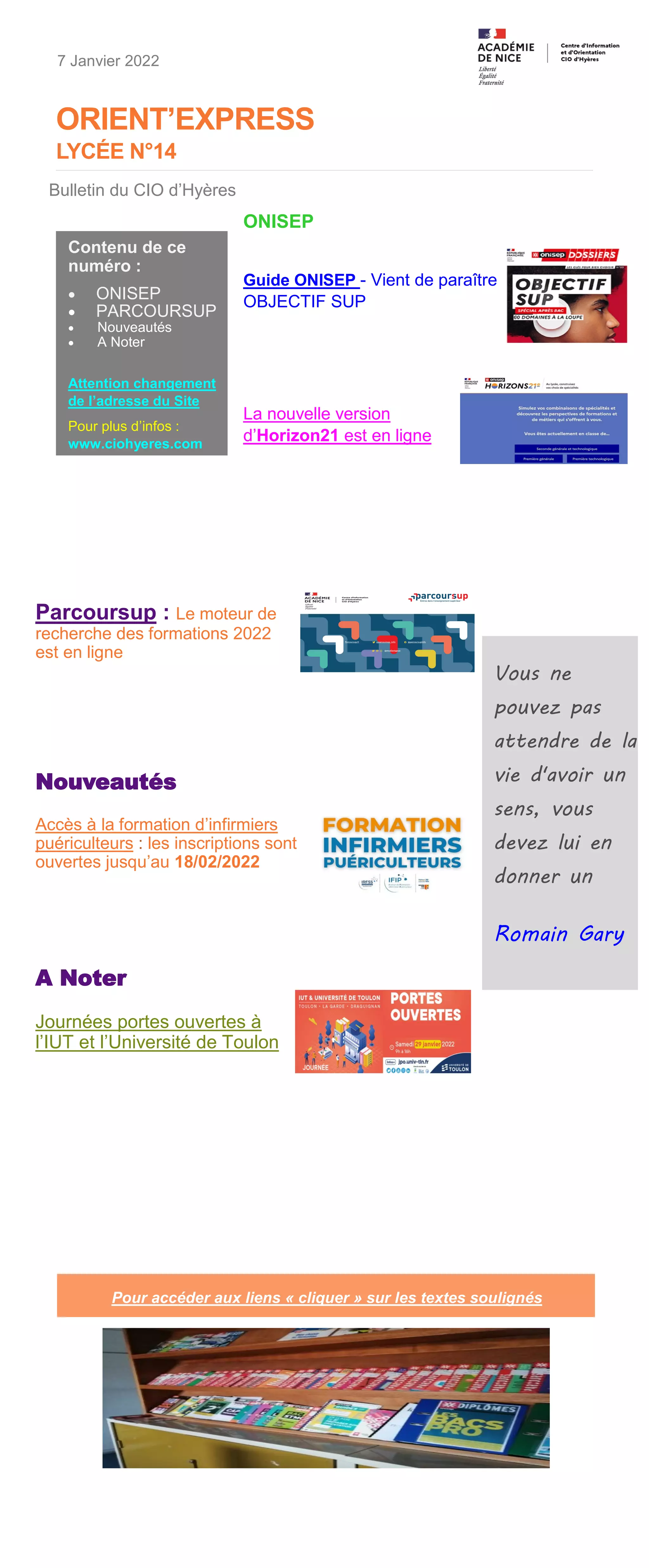 ORIENT’EXPRESS
LYCÉE N°14
Parcoursup : Le moteur de
recherche des formations 2022
est en ligne
Nouveautés
Accès à la formation d’infirmiers
puériculteurs : les inscriptions sont
ouvertes jusqu’au 18/02/2022
A Noter
Journées portes ouvertes à
l’IUT et l’Université de Toulon
Vous ne
pouvez pas
attendre de la
vie d'avoir un
sens, vous
devez lui en
donner un
Romain Gary
7 Janvier 2022
Contenu de ce
numéro :
• ONISEP
• PARCOURSUP
• Nouveautés
• A Noter
Attention changement
de l’adresse du Site
Pour plus d’infos :
www.ciohyeres.com
Bulletin du CIO d’Hyères
Pour accéder aux liens « cliquer » sur les textes soulignés
ONISEP
Guide ONISEP - Vient de paraître
OBJECTIF SUP
La nouvelle version
d’Horizon21 est en ligne