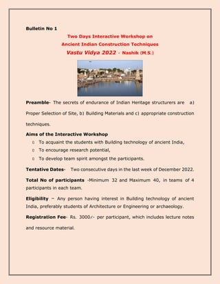 Bulletin No 1
Two Days Interactive Workshop on
Ancient Indian Construction Techniques
Vastu Vidya 2022 - Nashik (M.S.)
Preamble- The secrets of endurance of Indian Heritage structurers are a)
Proper Selection of Site, b) Building Materials and c) appropriate construction
techniques.
Aims of the Interactive Workshop
To acquaint the students with Building technology of ancient India,
To encourage research potential,
To develop team spirit amongst the participants.
Tentative Dates- Two consecutive days in the last week of December 2022.
Total No of participants -Minimum 32 and Maximum 40, in teams of 4
participants in each team.
Eligibility – Any person having interest in Building technology of ancient
India, preferably students of Architecture or Engineering or archaeology.
Registration Fee- Rs. 3000/- per participant, which includes lecture notes
and resource material.
 