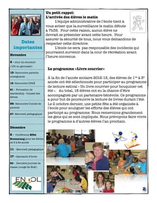Dates
importantes
Novembre

Un petit rappel:
L’arrivée des élèves le matin

L’équipe administrative de l’école tient à
vous aviser que la surveillance le matin débute
à 7h35. Pour cette raison, aucun élève ne
devrait se présenter avant cette heure. Pour
assurer la sécurité de tous, nous vous demandons de
respecter cette directive.

L’école ne sera pas responsable des incidents qui
pourraient survenir dans la cour de récréation avant
l’heure convenue.

8 - Jour du souvenir
(10h au gymnase)

13- Rencontre parentsenseignants 	
18- Rencontre CPAÉ
21 - Formation de
leardership - Conseil des
élèves

26- Rencontre Comité de
parents
27- Mercredi pédagogique

Le programme «Livre courrier»
À la ﬁn de l’année scolaire 2012-13, des élèves de 1re à 3e
année ont été sélectionnés pour participer au programme
de lecture estival « Un livre courrier pour bouquiner cet
été ». Au total, 18 élèves ont eu la chance d’être
accompagnés par un partenaire-bénévole. Ce programme
a pour but de poursuivre la lecture de livres durant l’été.
Le 2 octobre dernier, une petite fête a été organisée à
l’école pour souligner les efforts des élèves qui ont
participé au programme. Nous remercions grandement
les gens qui se sont impliqués. Nous prévoyons faire vivre
le programme à d’autres élèves l’an prochain.

Décembre
2 - Conférence Effet
Boomerang pour les élèves
de 5 à 8e année

11 - Mercredi pédagogique
17 - Spectacle d’hiver
20 - Dernière journée de
classe (congé de Noël)

2

 