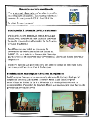 Rencontre parents-enseignants
C’est le mercredi 13 novembre qu’aura lieu la première
rencontre parents-enseignants. Les parents pourront donc
rencontrer les enseignants de 13h à 15h et 18h à 20h.
Au plaisir de vous rencontrer!
Participation à la Grande Grouille d’automne
Du 3 au 6 octobre dernier, le Jardin botanique
du Nouveau-Brunswick s’est illuminé pour une
4e année consécutive à l’occasion de La Grande
Grouille d’automne.
Les élèves ont participé au concours de
décoration de citrouilles lancé aux écoles du
DSFNO. En tout, 40 citrouilles ont été décorées
par notre école et envoyées pour l’évènement. Bravo aux élèves pour leur
originalité.
Un merci spécial aux personnes qui ont pris en charge ce concours et qui
ont transporté les citrouilles à St-Jacques.
Sensibilisation aux drogues et boissons énergisantes
Le 30 octobre dernier, nous avons eu la visite de M. Sylvain St-Onge, M.
Raymond Saucier, Mme Liette Hébert et Mme Mado Pelletier pour
sensibiliser les élèves de 5e à la 8e année sur les risques associés à la
consommation d’alcool et de drogues. Merci aux animateurs pour faire de la
prévention avec nos élèves.

3

 