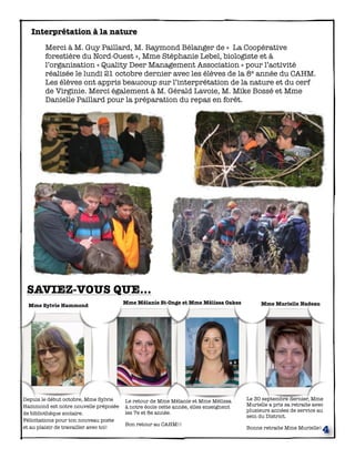 Interprétation à la nature
	


Merci à M. Guy Paillard, M. Raymond Bélanger de «  La Coopérative
forestière du Nord-Ouest », Mme Stéphanie Lebel, biologiste et à
l’organisation « Quality Deer Management Association » pour l’activité
réalisée le lundi 21 octobre dernier avec les élèves de la 8e année du CAHM.
Les élèves ont appris beaucoup sur l’interprétation de la nature et du cerf
de Virginie. Merci également à M. Gérald Lavoie, M. Mike Bossé et Mme
Danielle Paillard pour la préparation du repas en forêt.

SAVIEZ-VOUS QUE...
Mme Sylvie Hammond

Depuis le début octobre, Mme Sylvie
Hammond est notre nouvelle préposée
de bibliothèque scolaire.
Félicitations pour ton nouveau poste
et au plaisir de travailler avec toi!

Mme Mélanie St-Onge et Mme Mélissa Oakes

Le retour de Mme Mélanie et Mme Mélissa
à notre école cette année, elles enseignent
les 7e et 8e année.
Bon retour au CAHM!!

Mme Murielle Nadeau

Le 30 septembre dernier, Mme
Murielle a pris sa retraite avec
plusieurs années de service au
sein du District.
Bonne retraite Mme Murielle!

4

 