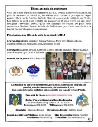 Élèves du mois de septembre
Voici les élèves du mois de septembre 2013 au C@HM. Encore cette année, en
plus de recevoir un certiﬁcat, les élèves sont invités à partager un léger
goûter offert par le Goodies Café de Clair et le comité de cafétéria de l’école.
Les élèves se sont donc régalés de pâtisseries et d’un verre de lait pour
souligner l’excellent travail qu’ils ont accompli en classe. De plus, nous
remercions Nadeau Ferme Avicole de St-François pour leur contribution à
l’achat des certiﬁcats et des écussons.
Félicitations aux élèves du mois de septembre 2013
1re rangée: Nicolas Pelletier, Alexia Violette, Nora Cyr, Éloïse Labelle,
Gabrielle Bernier, Alexa Boucher, Emmalee Bossé
2e rangée: Maxime Boutot, Anthony Gagné, Maude Banville, Émilie Labelle,
Jean-François Cyr, Caitlin Veilleux
Absent sur la photo: Félix Banville

Le Bulletin du Centre d’apprentissage du Haut-Madawaska est publié le
premier jour de chaque mois, de septembre à juin.
Une copie de tous les bulletins est disponible sur la page web de l’école.
Page web de l’école : apprendrepourlavie.com
Centre d’apprentissage du Haut-Madawaska
323 boulevard Long, Clair, N.-B., E7A 2C5
Téléphone : 992-6006 Télécopieur : 992-6003
Directrice : Claudine Dionne

Directrice adjointe : Brigitte Long

Conseil des élèves : Président: Denis Soucy
Secrétaire: Jolaine Lang

Vice-Présidente: Krissy Pelletier
Trésorière: Émilie Bonenfant

7

 
