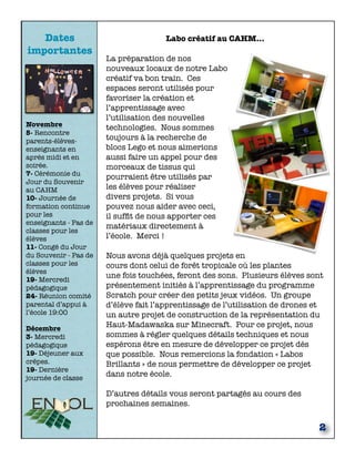 Dates 
importantes 
Novembre 
5- Rencontre 
parents-élèves-enseignants 
en 
après midi et en 
soirée. 
7- Cérémonie du 
Jour du Souvenir 
au CAHM 
10- Journée de 
formation continue 
pour les 
enseignants - Pas de 
classes pour les 
élèves 
11- Congé du Jour 
du Souvenir - Pas de 
classes pour les 
élèves 
19- Mercredi 
pédagogique 
24- Réunion comité 
parental d’appui à 
l’école 19:00 
Décembre 
3- Mercredi 
pédagogique 
19- Déjeuner aux 
crêpes. 
19- Dernière 
journée de classe 
Labo créatif au CAHM… 
La préparation de nos 
nouveaux locaux de notre Labo 
créatif va bon train. Ces 
espaces seront utilisés pour 
favoriser la création et 
l’apprentissage avec 
l’utilisation des nouvelles 
technologies. Nous sommes 
toujours à la recherche de 
blocs Lego et nous aimerions 
aussi faire un appel pour des 
morceaux de tissus qui 
pourraient être utilisés par 
les élèves pour réaliser 
divers projets. Si vous 
pouvez nous aider avec ceci, 
il suffit de nous apporter ces 
matériaux directement à 
l’école. Merci ! 
Nous avons déjà quelques projets en 
cours dont celui de forêt tropicale où les plantes 
une fois touchées, feront des sons. Plusieurs élèves sont 
présentement initiés à l’apprentissage du programme 
Scratch pour créer des petits jeux vidéos. Un groupe 
d’élève fait l’apprentissage de l’utilisation de drones et 
un autre projet de construction de la représentation du 
Haut-Madawaska sur Minecraft. Pour ce projet, nous 
sommes à régler quelques détails techniques et nous 
espérons être en mesure de développer ce projet dès 
que possible. Nous remercions la fondation « Labos 
Brillants » de nous permettre de développer ce projet 
dans notre école. 
D’autres détails vous seront partagés au cours des 
prochaines semaines. 
2 
 
