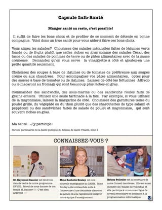 CONNAISSEZ-VOUS ? 
M. Raymond Saucier est bénévole 
dans le cadre de notre programme 
ENVOL. Merci de nous donner de ton 
temps M. Saucier !!! C’est bien 
apprécié !!! 
Mme Rachelle Boulay est une 
nouvelle enseignante au CAHM. Mme 
Boulay a été embauchée suite à 
l’ouverture d’une deuxième classe en 
2e année et a su rapidement intégrer 
notre équipe d’enseignement. 
Krissy Pelletier est la secrétaire de 
notre Conseil des élèves. Elle est aussi 
membre de l’équipe de volleyball et 
elle participe à un cours en ligne de 
niveau secondaire en initiation à la 
programmation informatique. 3 
Capsule Info-Santé 
Manger santé au resto, c’est possible! 
Il suffit de faire les bons choix et de profiter de ce moment de détente en bonne 
compagnie. Voici donc un truc santé pour vous aider à faire ces bons choix. 
Vous aimez les salades? Choisissez des salades mélangées faites de légumes verts 
foncés ou de fruits plutôt que celles riches en gras comme des salades César, des 
tacos ou des salades de pommes de terre ou de pâtes alimentaires avec de la sauce 
crémeuse. Demandez qu’on vous serve la vinaigrette à côté et ajoutez-en une 
petite quantité seulement. 
Choisissez des soupes à base de légumes ou de tomates de préférence aux soupes 
crème ou aux chaudrées. Pour accompagner vos pâtes alimentaires, optez pour 
des sauces à base de tomates ou de légumes. Laissez de côté les fettucines Alfredo 
ou le macaroni au fromage qui sont beaucoup plus riches en gras. 
Commandez des sandwichs, des sous-marins ou des sandwichs roulés faits de 
grains entiers. Utilisez une seule tartinade à la fois. Par exemple, si vous utilisez 
de la mayonnaise, laissez la margarine de côté. Choisissez des garnitures telles du 
poulet grillé, du végépâté ou du thon plutôt que des charcuteries de type salami et 
peppéroni ou des sandwiches faites de salade de poulet et mayonnaise, qui sont 
souvent riches en gras. 
Ma santé… J’y participe! 
Par nos partenaires de la Santé publique du Réseau de santé Vitalité, zone 4 
 