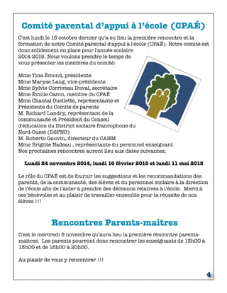 Comité parental d’appui à l’école (CPAÉ) 
C'est lundi le 15 octobre dernier qu'a eu lieu la première rencontre et la 
formation de notre Comité parental d'appui à l'école (CPAÉ). Notre comité est 
donc solidement en place pour l'année scolaire 
2014-2015. Nous voulons prendre le temps de 
vous présenter les membres du comité: 
Mme Tina Émond, présidente 
Mme Maryse Lang, vice-présidente 
Mme Sylvie Corriveau Duval, secrétaire 
Mme Émilie Caron, membre du CPAÉ 
Mme Chantal Ouellette, représentante et 
Présidente du Comité de parents 
M. Richard Landry, représentant de la 
communauté et Président du Conseil 
d'éducation du District scolaire francophone du 
Nord-Ouest (DSFNO) 
M. Roberto Gauvin, directeur du CAHM 
Mme Brigitte Nadeau , représentante du personnel enseignant 
Nos prochaines rencontres auront lieu aux dates suivantes; 
Lundi 24 novembre 2014, lundi 16 février 2015 et lundi 11 mai 2015 
Le rôle du CPAÉ est de fournir les suggestions et les recommandations des 
parents, de la communauté, des élèves et du personnel scolaire à la direction 
de l’école afin de l’aider à prendre des décisions relatives à l’école. Merci à 
ces bénévoles et au plaisir de travailler ensemble pour la réussite de nos 
élèves !!! 
4 
Rencontres Parents-maitres 
C'est le mercredi 5 novembre qu’aura lieu la première rencontre parents-maitres. 
Les parents pourront donc rencontrer les enseignants de 13h00 à 
15h00 et de 18h00 à 20h00. 
Au plaisir de vous y rencontrer !!! 
 