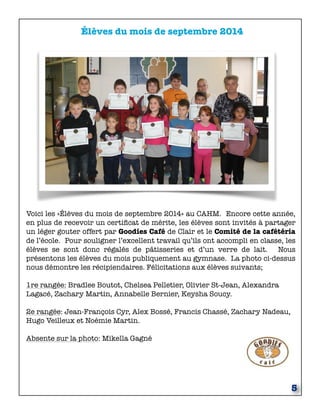 5 
Élèves du mois de septembre 2014 
Voici les «Élèves du mois de septembre 2014» au CAHM. Encore cette année, 
en plus de recevoir un certificat de mérite, les élèves sont invités à partager 
un léger gouter offert par Goodies Café de Clair et le Comité de la cafétéria 
de l’école. Pour souligner l’excellent travail qu’ils ont accompli en classe, les 
élèves se sont donc régalés de pâtisseries et d’un verre de lait. Nous 
présentons les élèves du mois publiquement au gymnase. La photo ci-dessus 
nous démontre les récipiendaires. Félicitations aux élèves suivants; 
1re rangée: Bradlee Boutot, Chelsea Pelletier, Olivier St-Jean, Alexandra 
Lagacé, Zachary Martin, Annabelle Bernier, Keysha Soucy. 
2e rangée: Jean-François Cyr, Alex Bossé, Francis Chassé, Zachary Nadeau, 
Hugo Veilleux et Noémie Martin. 
Absente sur la photo: Mikella Gagné 
 
