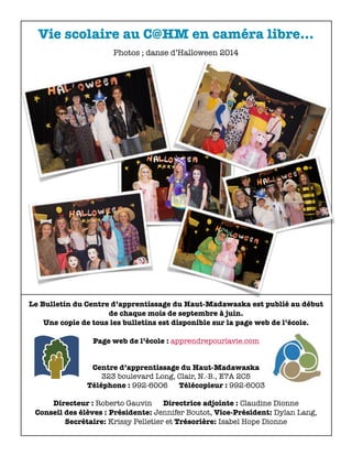 Vie scolaire au C@HM en caméra libre... 
Photos ; danse d’Halloween 2014 
Le Bulletin du Centre d’apprentissage du Haut-Madawaska est publié au début 
de chaque mois de septembre à juin. 
Une copie de tous les bulletins est disponible sur la page web de l’école. 
Page web de l’école : apprendrepourlavie.com 
Centre d’apprentissage du Haut-Madawaska 
323 boulevard Long, Clair, N.-B., E7A 2C5 
Téléphone : 992-6006 Télécopieur : 992-6003 
Directeur : Roberto Gauvin Directrice adjointe : Claudine Dionne 
Conseil des élèves : Présidente: Jennifer Boutot, Vice-Président: Dylan Lang, 
Secrétaire: Krissy Pelletier et Trésorière: Isabel Hope Dionne 

