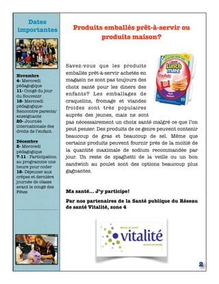 Dates
importantes
Novembre
4- Mercredi
pédagogique
11- Congé du jour
du Souvenir
18- Mercredi
pédagogique-
Rencontre parents/
enseignants
20- Journée
internationale des
droits de l’enfant.
Décembre
2- Mercredi
pédagogique
7-11 - Participation
au programme une
heure pour coder
18- Déjeuner aux
crêpes et dernière
journée de classe
avant le congé des
Fêtes
2
Produits emballés prêt-à-servir ou
produits maison?
Savez-vous que les produits
emballés prêt-à-servir achetés en
magasin ne sont pas toujours des
choix santé pour les diners des
enfants? Les emballages de
craquelins, fromage et viandes
froides sont très populaires
auprès des jeunes, mais ne sont
pas nécessairement un choix santé malgré ce que l’on
peut penser. Des produits de ce genre peuvent contenir
beaucoup de gras et beaucoup de sel. Même que
certains produits peuvent fournir près de la moitié de
la quantité maximale de sodium recommandée par
jour. Un reste de spaghetti de la veille ou un bon
sandwich au poulet sont des options beaucoup plus
gagnantes.
Ma santé… J’y participe!
Par nos partenaires de la Santé publique du Réseau
de santé Vitalité, zone 4
 