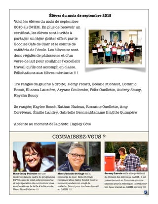 CONNAISSEZ-VOUS ?
Mme Cathy Pelletier est une
bénévole dans le cadre du programme
ENVOL avec le volet entrepreneurial
et la préparation de curriculum vitae
avec les élèves de la 6e à la 8e année.
Merci Mme Pelletier !!!
Jeremy Lavoie est le vice-président
du Conseil des élèves au CAHM. Il est
présentement en 7e année et a une
passion pour la robotique. Merci pour
ton beau travail au CAHM Jeremy !!!
3
Mme Jacinthe St-Onge est la
concierge de jour. Mme St-Onge
remplace Mme Cathy Boutot pour le
moment pendant un congé de
maladie. Merci pour ton beau travail
au CAHM !!!
Élèves du mois de septembre 2015
Voici les élèves du mois de septembre
2015 au C@HM. En plus de recevoir un
certiﬁcat, les élèves sont invités à
partager un léger goûter offert par le
Goodies Cafe de Clair et le comité de
cafétéria de l’école. Les élèves se sont
donc régalés de pâtisseries et d’un
verre de lait pour souligner l’excellent
travail qu’ils ont accompli en classe.
Félicitations aux élèves méritants !!!
1re rangée de gauche à droite; Rémy Picard, Océane Michaud, Dominic
Bossé, Élianna Lauzière, Aryane Coulombe, Félix Ouellette, Audrey Soucy,
Keysha Soucy
2e rangée; Kaylee Bossé, Nathan Nadeau, Roxanne Ouellette, Amy
Corriveau, Émilie Landry, Gabrielle Bernier,Madame Brigitte Quimpère
Absente au moment de la photo: Hayley Côté
 