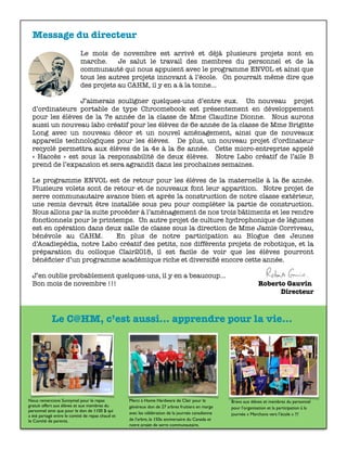 Message du directeur
Le mois de novembre est arrivé et déjà plusieurs projets sont en
marche. Je salut le travail des membres du personnel et de la
communauté qui nous appuient avec le programme ENVOL et ainsi que
tous les autres projets innovant à l’école. On pourrait même dire que
des projets au CAHM, il y en a à la tonne…
J’aimerais souligner quelques-uns d’entre eux. Un nouveau projet
d’ordinateurs portable de type Chroomebook est présentement en développement
pour les élèves de la 7e année de la classe de Mme Claudine Dionne. Nous aurons
aussi un nouveau labo créatif pour les élèves de 6e année de la classe de Mme Brigitte
Long avec un nouveau décor et un nouvel aménagement, ainsi que de nouveaux
appareils technologiques pour les élèves. De plus, un nouveau projet d’ordinateur
recyclé permettra aux élèves de la 4e à la 8e année. Cette micro-entreprise appelé
«  Haccès  » est sous la responsabilité de deux élèves. Notre Labo créatif de l’aile B
prend de l’expansion et sera agrandit dans les prochaines semaines.
Le programme ENVOL est de retour pour les élèves de la maternelle à la 8e année.
Plusieurs volets sont de retour et de nouveaux font leur apparition. Notre projet de
serre communautaire avance bien et après la construction de notre classe extérieur,
une remis devrait être installée sous peu pour compléter la partie de construction.
Nous allons par la suite procéder à l’aménagement de nos trois bâtiments et les rendre
fonctionnels pour le printemps. Un autre projet de culture hydrophonique de légumes
est en opération dans deux salle de classe sous la direction de Mme Jamie Corriveau,
bénévole au CAHM. En plus de notre participation au Blogue des Jeunes
d’Acadiepédia, notre Labo créatif des petits, nos différents projets de robotique, et la
préparation du colloque Clair2018, il est facile de voir que les élèves pourront
bénéﬁcier d’un programme académique riche et diversiﬁé encore cette année.
J’en oublie probablement quelques-uns, il y en a beaucoup…
Bon mois de novembre !!!	 	 	 	 	 	 	 Roberto Gauvin
Directeur
Nous remercions Sunnymel pour le repas
gratuit offert aux élèves et aux membres du
personnel ainsi que pour le don de 1100 $ qui
a été partagé entre le comité de repas chaud et
le Comité de parents.
Merci à Home Hardware de Clair pour le
généreux don de 27 arbres fruitiers en marge
avec les célébration de la journée canadienne
de l’arbre, le 150e anniversaire du Canada et
notre projet de serre communautaire.
Bravo aux élèves et membres du personnel
pour l’organisation et la participation à la
journée « Marchons vers l’école » !!!
Le C@HM, c’est aussi... apprendre pour la vie...
 