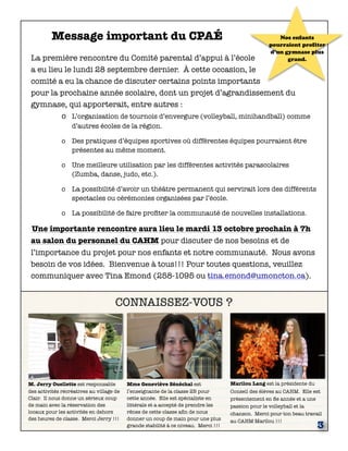 CONNAISSEZ-VOUS ?
M. Jerry Ouellette est responsable
des activités récréatives au village de
Clair. Il nous donne un sérieux coup
de main avec la réservation des
locaux pour les activités en dehors
des heures de classe. Merci Jerry !!!
Marilou Lang est la présidente du
Conseil des élèves au CAHM. Elle est
présentement en 8e année et a une
passion pour le volleyball et la
chanson. Merci pour ton beau travail
au CAHM Marilou !!!
3
Message important du CPAÉ
La première rencontre du Comité parental d’appui à l’école
a eu lieu le lundi 28 septembre dernier. À cette occasion, le
comité a eu la chance de discuter certains points importants
pour la prochaine année scolaire, dont un projet d’agrandissement du
gymnase, qui apporterait, entre autres :
o	 L’organisation de tournois d’envergure (volleyball, minihandball) comme
d’autres écoles de la région.
o	 Des pratiques d’équipes sportives où différentes équipes pourraient être
présentes au même moment.
o	 Une meilleure utilisation par les différentes activités parascolaires
(Zumba, danse, judo, etc.).
o	 La possibilité d’avoir un théâtre permanent qui servirait lors des différents
spectacles ou cérémonies organisées par l’école.
o	 La possibilité de faire proﬁter la communauté de nouvelles installations.
Une importante rencontre aura lieu le mardi 13 octobre prochain à 7h
au salon du personnel du CAHM pour discuter de nos besoins et de
l’importance du projet pour nos enfants et notre communauté. Nous avons
besoin de vos idées. Bienvenue à tous!!! Pour toutes questions, veuillez
communiquer avec Tina Emond (258-1095 ou tina.emond@umoncton.ca).
Mme Geneviève Sénéchal est
l’enseignante de la classe 2B pour
cette année. Elle est spécialiste en
littérale et a accepté de prendre les
rênes de cette classe aﬁn de nous
donner un coup de main pour une plus
grande stabilité à ce niveau. Merci !!!
Nos enfants
pourraient profiter
d’un gymnase plus
grand.
 