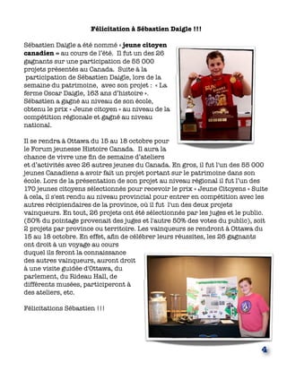 Félicitation à Sébastien Daigle !!!
 
Sébastien Daigle a été nommé « jeune citoyen
canadien » au cours de l’été.  Il fut un des 26
gagnants sur une participation de 55 000
projets présentés au Canada. Suite à la
 participation de Sébastien Daigle, lors de la
semaine du patrimoine,  avec son projet :  « La
ferme Oscar Daigle, 163 ans d’histoire ». 
Sébastien a gagné au niveau de son école,
obtenu le prix « Jeune citoyen » au niveau de la
compétition régionale et gagné au niveau
national.
Il se rendra à Ottawa du 15 au 18 octobre pour
le Forum jeunesse Histoire Canada.  Il aura la
chance de vivre une ﬁn de semaine d’ateliers
et d’activités avec 26 autres jeunes du Canada. En gros, il fut l'un des 55 000
jeunes Canadiens a avoir fait un projet portant sur le patrimoine dans son
école. Lors de la présentation de son projet au niveau régional il fut l’un des
170 jeunes citoyens sélectionnés pour recevoir le prix « Jeune Citoyens » Suite
à cela, il s'est rendu au niveau provincial pour entrer en compétition avec les
autres récipiendaires de la province, où il fut l'un des deux projets
vainqueurs. En tout, 26 projets ont été sélectionnés par les juges et le public.
(50% du pointage provenait des juges et l'autre 50% des votes du public), soit
2 projets par province ou territoire. Les vainqueurs se rendront à Ottawa du
15 au 18 octobre. En effet, aﬁn de célébrer leurs réussites, les 26 gagnants 
ont droit à un voyage au cours
duquel ils feront la connaissance
des autres vainqueurs, auront droit
à une visite guidée d'Ottawa, du
parlement, du Rideau Hall, de
différents musées, participeront à
des ateliers, etc.
 
Félicitations Sébastien !!!
4
 