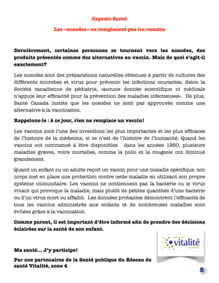Capsule Santé
Les «nosodes» ne remplacent pas les vaccins
Dernièrement, certaines personnes se tournent vers les nosodes, des
produits présentés comme des alternatives au vaccin. Mais de quoi s’agit-il
exactement?
Les nosodes sont des préparations naturelles obtenues à partir de cultures des
différents microbes et virus pour prévenir les infections courantes. Selon la
Société canadienne de pédiatrie, «aucune donnée scientiﬁque ni médicale
n’appuie leur efﬁcacité pour la prévention des maladies infectieuses». De plus,
Santé Canada insiste que les nosodes ne sont pas approuvés comme une
alternative à la vaccination.
Rappelons-le : à ce jour, rien ne remplace un vaccin!
Les vaccins sont l’une des inventions les plus importantes et les plus efﬁcaces
de l’histoire de la médecine, si ce n’est de l’histoire de l’humanité. Quand les
vaccins ont commencé à être disponibles dans les années 1960, plusieurs
maladies graves, voire mortelles, comme la polio et la rougeole ont diminué
grandement.
Quand un enfant ou un adulte reçoit un vaccin pour une maladie spéciﬁque, son
corps met en place une protection contre cette maladie en utilisant son propre
système immunitaire. Les vaccins ne contiennent pas la bactérie ou le virus
vivant qui provoque la maladie, mais plutôt de petites quantités d’une bactérie
ou d’un virus mort ou affaibli. Les données probantes démontrent l’efﬁcacité de
tous les vaccins administrés aux enfants et de nombreuses maladies sont
évitées grâce à la vaccination.
Comme parent, il est important d’être informé aﬁn de prendre des décisions
éclairées sur la santé de son enfant.
Ma santé… J’y participe!
Par nos partenaires de la Santé publique du Réseau de
santé Vitalité, zone 4
5
 