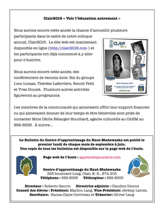 Le Bulletin du Centre d’apprentissage du Haut-Madawaska est publié le
premier lundi de chaque mois de septembre à juin.
Une copie de tous les bulletins est disponible sur la page web de l’école.
Page web de l’école : apprendrepourlavie.com
Centre d’apprentissage du Haut-Madawaska
323 boulevard Long, Clair, N.-B., E7A 2C5
Téléphone : 992-6006 Télécopieur : 992-6003
Directeur : Roberto Gauvin Directrice adjointe : Claudine Dionne
Conseil des élèves : Président: Marilou Lang, Vice-Président: Jérémy Lavoie,
Secrétaire: Hanna-Claire Corriveau et Trésorier: Olivier Lang
Clair2016 « Voir l’éducation autrement »
Nous aurons encore cette année la chance d’accueillir plusieurs
participants dans le cadre de notre colloque
annuel, Clair2016. Le site web est maintenant
disponible en ligne (http://clair2016.com ) et
les participants ont déjà commencé à y aller
pour s’inscrire.
Nous aurons encore cette année, des
conférenciers de renoms dont: Biz du groupe
Loco Locass, Thérèse Laferrière, Benoit Petit
et Yves Doucet. Plusieurs autres activités
ﬁgureront au programme.
Les membres de la communauté qui aimeraient offrir leur support ﬁnancier
ou qui aimeraient donner de leur temps et être bénévoles sont priés de
contacter Mme Cécile Bélanger-Bouchard, agente culturelle au CAHM au
992-6006. À suivre…
 