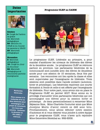 Dates
importantes
Octobre
9- Congé de l’action
de grâce
11- Mercredi
pédagogique
23- Réunion du
CPAÉ et du Comité
de parents à 19h00
25- Mercredi
pédagogique
Novembre
8- Mercredi
pédagogique
13- Congé du Jour
du Souvenir
22- Mercredi
pédagogique et
rencontres parents-
enseignants
Recherche
bénévoles
Nous sommes à la
recherche d’un ou
deux bénévoles pour
accompagner un
projet de menuiserie
une heure par
semaine. Contacter
la direction au
992-6006 si
intéressé.
3
Programme CLEF au CAHM
Le programme CLEF, Littératie au primaire, a pour
mandat d’améliorer les niveaux de littératie des élèves
de la deuxième année. Le programme CLEF se retrouve
partout en province. Les partenaires bénévoles de la
communauté sont jumelés avec des élèves de deuxième
année pour une session de 10 semaines, deux fois par
semaine.  Les rencontres ont lieu après la classe et elles
sont supervisées par l’enseignante de littératie. Trois
sessions sont possibles dans l'année scolaire (automne,
hiver et printemps). Les bénévoles reçoivent une courte
formation à l'école et celle-ci est offerte par l'enseignante
de littératie. Pour notre part, nous avons mis en place le
Programme CLEF en janvier 2017. Nous avons eu le
privilège d’accueillir trois partenaires bénévoles qui ont
accompagné nos élèves pour la session hiver et
printemps. Je tiens personnellement à remercier Mme
Réjeanne Rice, Mme Charlotte Couturier ainsi que Mme
Jocelyne Morin d’avoir relevé ce déﬁ avec brio.
Prochainement, nous allons débuter notre session
d’automne et si vous désirez vous joindre à notre équipe
pour le programme CLEF, vous n’avez qu’à rejoindre
Mme Geneviève Sénéchal au 992-6006.
 