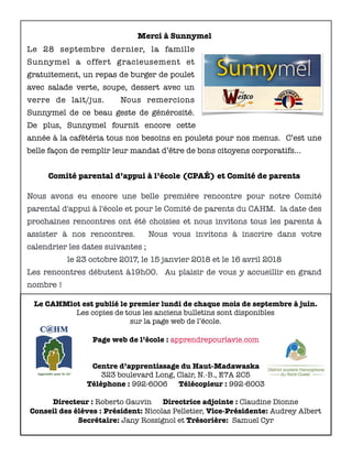 Merci à Sunnymel
Le 28 septembre dernier, la famille
Sunnymel a offert gracieusement et
gratuitement, un repas de burger de poulet
avec salade verte, soupe, dessert avec un
verre de lait/jus. Nous remercions
Sunnymel de ce beau geste de générosité.
De plus, Sunnymel fournit encore cette
année à la cafétéria tous nos besoins en poulets pour nos menus. C’est une
belle façon de remplir leur mandat d’être de bons citoyens corporatifs…
Comité parental d’appui à l’école (CPAÉ) et Comité de parents
Nous avons eu encore une belle première rencontre pour notre Comité
parental d'appui à l'école et pour le Comité de parents du CAHM. la date des
prochaines rencontres ont été choisies et nous invitons tous les parents à
assister à nos rencontres. Nous vous invitons à inscrire dans votre
calendrier les dates suivantes ;
le 23 octobre 2017, le 15 janvier 2018 et le 16 avril 2018
Les rencontres débutent à19h00. Au plaisir de vous y accueillir en grand
nombre !
Le CAHMlot est publié le premier lundi de chaque mois de septembre à juin.
Les copies de tous les anciens bulletins sont disponibles
sur la page web de l’école.
Page web de l’école : apprendrepourlavie.com
Centre d’apprentissage du Haut-Madawaska
323 boulevard Long, Clair, N.-B., E7A 2C5
Téléphone : 992-6006 Télécopieur : 992-6003
Directeur : Roberto Gauvin Directrice adjointe : Claudine Dionne
Conseil des élèves : Président: Nicolas Pelletier, Vice-Présidente: Audrey Albert
Secrétaire: Jany Rossignol et Trésorière: Samuel Cyr
 