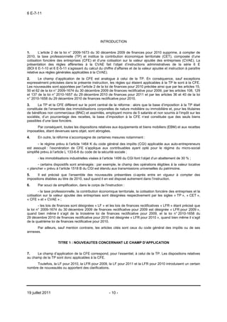 6 E-7-11




                                                   INTRODUCTION


1.      L’article 2 de la loi n° 2009-1673 du 30 décembre 2009 de finances pour 2010 supprime, à compter de
2010, la taxe professionnelle (TP) et institue la contribution économique territoriale (CET), composée d’une
cotisation foncière des entreprises (CFE) et d’une cotisation sur la valeur ajoutée des entreprises (CVAE). La
présentation des règles afférentes à la CVAE fait l’objet d’instructions administratives de la série 6 E
(BOI 6 E-1-10 et 6 E-5-11 s’agissant du calcul du chiffre d’affaires et de la valeur ajoutée et instruction à paraître
relative aux règles générales applicables à la CVAE).
2.     Le champ d’application de la CFE est analogue à celui de la TP. En conséquence, sauf exceptions
expressément précisées dans la présente instruction, les règles qui étaient applicables à la TP le sont à la CFE.
Les nouveautés sont apportées par l’article 2 de la loi de finances pour 2010 précitée ainsi que par les articles 15,
50 et 62 de la loi n° 2009-1674 du 30 décembre 2009 de finances rectificative pour 2009, par les articles 108, 129
et 137 de la loi n° 2010-1657 du 29 décembre 2010 de finances pour 2011 et par les articles 36 et 40 de la loi
n° 2010-1658 du 29 décembre 2010 de finances rectificative pour 2010.
3.     La TP et la CFE diffèrent sur le point central de la réforme : alors que la base d’imposition à la TP était
constituée de l’ensemble des immobilisations corporelles de nature mobilière ou immobilière et, pour les titulaires
de bénéfices non commerciaux (BNC) et assimilés, employant moins de 5 salariés et non soumis à l’impôt sur les
sociétés, d’un pourcentage des recettes, la base d’imposition à la CFE n’est constituée que des seuls biens
passibles d’une taxe foncière.
      Par conséquent, toutes les dispositions relatives aux équipements et biens mobiliers (EBM) et aux recettes
imposables, étant devenues sans objet, sont abrogées.
4.     En outre, la réforme s’accompagne de certaines mesures notamment :
        - le régime prévu à l’article 1464 K du code général des impôts (CGI) applicable aux auto-entrepreneurs
est assoupli : l’exonération de CFE s’applique aux contribuables ayant opté pour le régime du micro-social
simplifié prévu à l’article L 133-6-8 du code de la sécurité sociale ;
       - les immobilisations industrielles visées à l’article 1499 du CGI font l’objet d’un abattement de 30 % ;
       - certains dispositifs sont aménagés : par exemple, le champ des opérations éligibles à la valeur locative
« plancher » prévu à l’article 1518 B du CGI est étendu aux transmissions universelles du patrimoine.
5.     Il est précisé que l’ensemble des nouveautés présentées ci-après entre en vigueur à compter des
impositions établies au titre de 2010, sauf quand il en est disposé autrement dans l’instruction.
6.     Par souci de simplification, dans le corps de l'instruction :
        - la taxe professionnelle, la contribution économique territoriale, la cotisation foncière des entreprises et la
cotisation sur la valeur ajoutée des entreprises sont désignées respectivement par les sigles « TP », « CET »,
« CFE » et « CVAE » ;
        - les lois de finances sont désignées « LF » et les lois de finances rectificatives « LFR » étant précisé que
la loi n° 2009-1674 du 30 décembre 2009 de finances rectificative pour 2009 est désignée « LFR pour 2009 »,
quand bien même il s’agit de la troisième loi de finances rectificative pour 2009, et la loi n° 2010-1658 du
29 décembre 2010 de finances rectificative pour 2010 est désignée « LFR pour 2010 », quand bien même il s’agit
de la quatrième loi de finances rectificative pour 2010.
      Par ailleurs, sauf mention contraire, les articles cités sont ceux du code général des impôts ou de ses
annexes.


                     TITRE 1 : NOUVEAUTES CONCERNANT LE CHAMP D’APPLICATION


7.    Le champ d’application de la CFE correspond, pour l’essentiel, à celui de la TP. Les dispositions relatives
au champ de la TP sont donc applicables à la CFE.
      Toutefois, la LF pour 2010, la LFR pour 2009, la LF pour 2011 et la LFR pour 2010 introduisent un certain
nombre de nouveautés ou apportent des clarifications.




19 juillet 2011                                          - 10 -
 