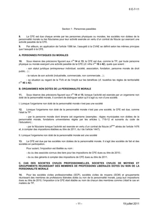 6 E-7-11




                                           Section 1 : Personnes passibles


8.      La CFE est due chaque année par les personnes physiques ou morales, les sociétés non dotées de la
personnalité morale ou les fiduciaires pour leur activité exercée en vertu d’un contrat de fiducie qui exercent une
activité passible de la CFE.
9.     Par ailleurs, en application de l’article 1586 ter, l’assujetti à la CVAE se définit selon les mêmes principes
que l’assujetti à la CFE.

A. PERSONNES PHYSIQUES OU MORALES

10.    Sous réserve des précisions figurant aux nos 14 et 15, la CFE est due, comme la TP, par toute personne
                                                                        os
physique ou morale exerçant une activité passible de la CFE (cf. infra n 16 à 42), quels que soient :
       - son statut juridique (entrepreneur individuel, société, association, fondation, personne morale de droit
public…) ;
       - la nature de son activité (industrielle, commerciale, non commerciale…) ;
       - sa situation au regard de la TVA et de l’impôt sur les bénéfices (cf. toutefois les règles de territorialité
nos 40 à 42).

B. ORGANISMES NON DOTES DE LA PERSONNALITE MORALE

                                                     os
11.    Sous réserve des précisions figurant aux n 14 et 15, lorsque l’activité est exercée par un organisme non
doté de la personnalité morale, il convient de distinguer selon qu’il s’agit ou non d’une société.

I. Lorsque l’organisme non doté de la personnalité morale n’est pas une société

12.       Lorsque l’organisme non doté de la personnalité morale n’est pas une société, la CFE est due, comme
l’était la TP :
       - par la personne morale dont émane cet organisme (exemples : régies municipales non dotées de la
personnalité morale, fondations universitaires régies par les articles L. 719-12 et suivants du code de
l’éducation) ;
        - par le fiduciaire lorsque l’activité est exercée en vertu d’un contrat de fiducie (4ème alinéa de l’article 1476
et, à compter des impositions établies au titre de 2011, du I de l’article 1447).

II. Lorsque l’organisme non doté de la personnalité morale est une société

13.    La CFE est due par les sociétés non dotées de la personnalité morale. Il s’agit des sociétés de fait et des
sociétés en participation.
       Pour autant, l’imposition est libellée au nom :
       - du ou des associés connus des tiers pour les impositions de CFE dues au titre de 2010 ;
       - du ou des gérants à compter des impositions de CFE dues au titre de 2011.

C. CAS DES SOCIETES CIVILES PROFESSIONNELLES, SOCIETES CIVILES DE MOYENS ET
GROUPEMENTS REUNISSANT DES MEMBRES DE PROFESSIONS LIBERALES DOTES OU NON DE LA
PERSONNALITE MORALE

14.    Pour les sociétés civiles professionnelles (SCP), sociétés civiles de moyens (SCM) et groupements
réunissant des membres de professions libérales dotés ou non de la personnalité morale, jusqu’aux impositions
dues au titre de 2010, l’imposition à la CFE était établie au nom de chacun des membres comme c’était le cas en
matière de TP.




                                                         - 11 -                                          19 juillet 2011
 