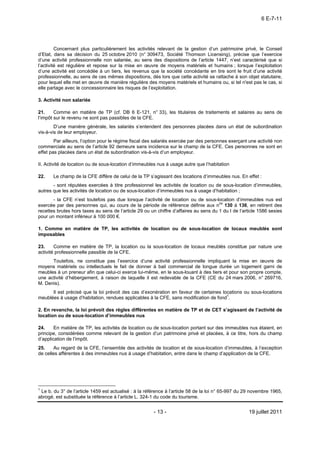 6 E-7-11




         Concernant plus particulièrement les activités relevant de la gestion d’un patrimoine privé, le Conseil
d’Etat, dans sa décision du 25 octobre 2010 (n° 309473, Société Thomson Licensing), précise que l’exercice
d’une activité professionnelle non salariée, au sens des dispositions de l’article 1447, n’est caractérisé que si
l’activité est régulière et repose sur la mise en œuvre de moyens matériels et humains ; lorsque l’exploitation
d’une activité est concédée à un tiers, les revenus que la société concédante en tire sont le fruit d’une activité
professionnelle, au sens de ces mêmes dispositions, dès lors que cette activité se rattache à son objet statutaire,
pour lequel elle met en œuvre de manière régulière des moyens matériels et humains ou, si tel n'est pas le cas, si
elle partage avec le concessionnaire les risques de l’exploitation.

3. Activité non salariée

21.     Comme en matière de TP (cf. DB 6 E-121, n° 33), les titulaires de traitements et salaires au sens de
l’impôt sur le revenu ne sont pas passibles de la CFE.
        D’une manière générale, les salariés s’entendent des personnes placées dans un état de subordination
vis-à-vis de leur employeur.
        Par ailleurs, l’option pour le régime fiscal des salariés exercée par des personnes exerçant une activité non
commerciale au sens de l’article 92 demeure sans incidence sur le champ de la CFE. Ces personnes ne sont en
effet pas placées dans un état de subordination vis-à-vis d’un employeur.

II. Activité de location ou de sous-location d’immeubles nus à usage autre que l’habitation

22.    Le champ de la CFE diffère de celui de la TP s’agissant des locations d’immeubles nus. En effet :
       - sont réputées exercées à titre professionnel les activités de location ou de sous-location d’immeubles,
autres que les activités de location ou de sous-location d’immeubles nus à usage d’habitation ;
       - la CFE n’est toutefois pas due lorsque l’activité de location ou de sous-location d’immeubles nus est
exercée par des personnes qui, au cours de la période de référence définie aux nos 130 à 136, en retirent des
recettes brutes hors taxes au sens de l’article 29 ou un chiffre d’affaires au sens du 1 du I de l’article 1586 sexies
pour un montant inférieur à 100 000 €.

1. Comme en matière de TP, les activités de location ou de sous-location de locaux meublés sont
imposables

23.     Comme en matière de TP, la location ou la sous-location de locaux meublés constitue par nature une
activité professionnelle passible de la CFE.
      Toutefois, ne constitue pas l’exercice d’une activité professionnelle impliquant la mise en œuvre de
moyens matériels ou intellectuels le fait de donner à bail commercial de longue durée un logement garni de
meubles à un preneur afin que celui-ci exerce lui-même, en le sous-louant à des tiers et pour son propre compte,
une activité d’hébergement, à raison de laquelle il est redevable de la CFE (CE du 24 mars 2006, n° 269716,
M. Denis).
      Il est précisé que la loi prévoit des cas d’exonération en faveur de certaines locations ou sous-locations
meublées à usage d’habitation, rendues applicables à la CFE, sans modification de fond1.

2. En revanche, la loi prévoit des règles différentes en matière de TP et de CET s’agissant de l’activité de
location ou de sous-location d’immeubles nus

24.     En matière de TP, les activités de location ou de sous-location portant sur des immeubles nus étaient, en
principe, considérées comme relevant de la gestion d’un patrimoine privé et placées, à ce titre, hors du champ
d’application de l’impôt.
25.    Au regard de la CFE, l’ensemble des activités de location et de sous-location d’immeubles, à l’exception
de celles afférentes à des immeubles nus à usage d’habitation, entre dans le champ d’application de la CFE.




1
 Le b. du 3° de l’article 1459 est actualisé : à la référence à l’article 58 de la loi n° 65-997 du 29 novembre 1965,
abrogé, est substituée la référence à l’article L. 324-1 du code du tourisme.


                                                       - 13 -                                        19 juillet 2011
 