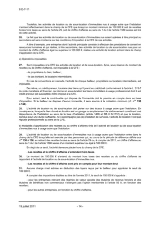 6 E-7-11




       Toutefois, les activités de location ou de sous-location d’immeubles nus à usage autre que l’habitation
n’entrent effectivement dans le champ de la CFE que lorsqu’un montant minimum de 100 000 € soit de recettes
brutes hors taxes au sens de l’article 29, soit de chiffre d’affaires au sens du 1 du I de l’article 1586 sexies est tiré
de cette activité.
26.   Le fait que les activités de location ou de sous-location d’immeubles nus soient opérées à titre principal ou
secondaire est sans incidence sur les conditions d’imposition à la CFE de ces activités.
        A titre d’exemple, une entreprise dont l’activité principale consiste à effectuer des prestations de conseil en
ressources humaines et qui réalise, à titre secondaire, des activités de location ou de sous-location nue pour un
montant de chiffre d’affaires égal ou supérieur à 100 000 €, réalise une activité de location entrant dans le champ
d’application de la CFE.

a) Opérations imposables

27.    Sont imposables à la CFE les activités de location et de sous-location. Ainsi, sous réserve du montant de
recettes ou de chiffre d’affaires, est imposable à la CFE :
       - le propriétaire du bien, bailleur ;
       - le cas échéant, le locataire intermédiaire.
      En cas de conventions en cascade, l’activité de chaque bailleur, propriétaire ou locataire intermédiaire, est
imposable.
        De même, un crédit-preneur, locataire des biens qu’il prend en crédit-bail conformément à l’article L. 313-7
du code monétaire et financier, qui donne en sous-location les biens immobiliers à usage professionnel dont il est
crédit-preneur est susceptible d’être imposé à la CFE.
        Pour autant, seul le contribuable qui dispose de l’immeuble doit le prendre en compte dans sa base
d’imposition. Si le bailleur ne dispose d’aucun immeuble, il sera soumis à la cotisation minimum (cf. nos 138
à 144).
28.    L’activité de location ou de sous-location doit porter sur des locaux à usage autre que l’habitation. En
conséquence, lorsque le bien donné en location est un garage ou emplacement de stationnement constituant une
dépendance de l’habitation au sens de la taxe d’habitation (article 1409 et DB 6 D-1112) et que la location,
conclue pour une durée suffisante, ne s’accompagne pas de prestation de services, l’activité de location n’est pas
réputée professionnelle au sens de la CFE.

b) Modalités d’appréciation des recettes ou du chiffre d’affaires tirés de l’activité de location ou de sous-location
d’immeubles nus à usage autre que l’habitation

29.    L’activité de location ou de sous-location d’immeubles nus à usage autre que l’habitation entre dans le
champ de la CFE lorsqu’elle est exercée par des personnes qui, au cours de la période de référence définie aux
nos 130 à 136, en retirent des recettes brutes au sens de l’article 29 ou, à compter de 2011, un chiffre d’affaires au
sens du 1 du I de l’article 1586 sexies d’un montant supérieur ou égal à 100 000 €.
       En deçà de ce seuil, l’activité demeure placée hors du champ de la CFE.
       - Les recettes et le chiffre d’affaires s’entendent hors taxes
30.    Le montant de 100 000 € s’entend du montant hors taxes des recettes ou du chiffre d’affaires se
rapportant à l’activité de location ou de sous-location d’immeubles nus.
       - Les recettes et le chiffre d’affaires sont pris en compte pour leur montant brut
31.   Aucune charge n’est admise en déduction des loyers reçus par le bailleur pour apprécier le seuil de
100 000 €.
       A compter des impositions établies au titre de l’année 2011, le seuil de 100 000 € s’apprécie :
         - pour les entreprises relevant des régimes de valeur ajoutée des titulaires de revenus fonciers et des
titulaires de bénéfices non commerciaux n’exerçant pas l’option mentionnée à l’article 93 A, en fonction des
recettes ;
       - pour les autres entreprises, en fonction du chiffre d’affaires.




19 juillet 2011                                          - 14 -
 