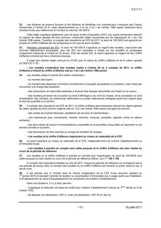 6 E-7-11




32.    Les titulaires de revenus fonciers et les titulaires de bénéfices non commerciaux n’exerçant pas l’option
mentionnée à l’article 93 A, visés respectivement au 2 et au 3 du I de l’article 1586 sexies retiennent leurs
recettes brutes pour déterminer le montant du seuil de 100 000 €.
         Cette règle s’applique également, pour la seule année d’imposition 2010, aux autres entreprises relevant
du régime de valeur ajoutée de droit commun, c’est-à-dire celles concernées par les dispositions du 1 du I de
l’article 1586 sexies. Toutefois, à compter des impositions de CFE de 2011, le seuil de 100 000 € est apprécié sur
la base du chiffre d’affaires de ces entreprises et non pas de leurs recettes.
33.     Précision concernant les SCI : le seuil de 100 000 € s’apprécie au regard des recettes, c’est-à-dire des
sommes effectivement encaissées, pour les SCI non imposées à l’impôt sur les sociétés et composées
uniquement d’associés à l’impôt sur le revenu. Pour les autres SCI, le seuil s’apprécie au regard de leur chiffre
d’affaires constitué par leurs créances acquises.
       Il s’agit des mêmes règles prévues en CVAE pour le calcul du chiffre d’affaires et de la valeur ajoutée
(cf. BOI 6 E-1-10).
        - Les recettes s’entendent des recettes visées à l’article 29 et, à compter de 2011, le chiffre
d’affaires s’entend du chiffre d’affaires visé au 1 du I de l’article 1586 sexies
34.    Les recettes visées à l’article 29 à retenir s’entendent :
       - du montant des loyers ;
      - du montant des dépenses incombant normalement à l’assujetti (propriétaire ou locataire), mais mises par
convention à la charge des locataires ;
       - des subventions et indemnités destinées à financer des charges déductibles de l’impôt sur le revenu ;
         - des recettes provenant de la location du droit d’affichage ou du droit de chasse, de la concession du droit
d’exploitation des carrières, de redevances tréfoncières ou autres redevances analogues ayant leur origine dans
le droit de propriété ou d’usufruit.
35.    A compter des impositions de CFE de 2011, le chiffre d’affaires des entreprises relevant du régime général
de valeur ajoutée de droit commun (régime visé au 1 du I de l’article 1586 sexies) est égal à la somme :
       - des ventes de produits fabriqués, prestations de services et marchandises ;
        - des redevances pour concessions, brevets, licences, marques, procédés, logiciels, droits et valeurs
similaires ;
        - des plus-values de cession d’immobilisations corporelles et incorporelles, lorsqu’elles se rapportent à une
activité normale et courante ;
       - des facturations de frais inscrites au compte de transfert de charges.
       - Les recettes et le chiffre d’affaires s’apprécient au niveau du redevable de la CFE
36.   Le seuil s’apprécie au niveau du redevable de la CFE, indépendamment du nombre d’établissements ou
d’immeubles loués.
      - Les recettes à prendre en compte sont celles perçues et le chiffre d’affaires est celui réalisé au
cours de la période de référence
37.     Les recettes ou le chiffre d’affaires à prendre en compte pour l’appréciation du seuil de 100 000 € sont
celles perçues ou celui réalisé au cours de la période de référence définie aux nos 130 à 136.
      A compter des impositions établies au titre de 2011, lorsque la période de référence ne correspond pas à
une période de douze mois, le montant des recettes ou du chiffre d’affaires est ramené ou porté, selon le cas, à
douze mois.
38.     Il est précisé que ni l’entrée dans le champ d’application de la CFE d’une structure existant au
1er janvier 2010 et exerçant l’activité de location ou sous-location d’immeubles nus à usage autre que l’habitation,
ni le dépassement du seuil d’assujettissement ne constituent une création d’établissement.
       Dans ces situations, il n’y a donc pas lieu :
         - d’appliquer la réduction de base de moitié pour création d’établissement prévue au 3ème alinéa du II de
l’article 1478 ;
       - de déposer une déclaration 1447 C, mais une déclaration 1447 M (cf. titre 5).




                                                        - 15 -                                       19 juillet 2011
 