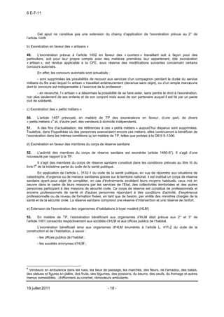 6 E-7-11




         Cet ajout ne constitue pas une extension du champ d’application de l’exonération prévue au 2° de
l’article 1449.

b) Exonération en faveur des « artisans »

49.     L’exonération prévue à l’article 1452 en faveur des « ouvriers » travaillant soit à façon pour des
particuliers, soit pour leur propre compte avec des matières premières leur appartenant, dite exonération
« artisan », est rendue applicable à la CFE, sous réserve des modifications suivantes concernant certains
concours autorisés.
       En effet, les concours autorisés sont actualisés :
        - sont supprimées les possibilités de recourir aux services d’un compagnon pendant la durée du service
militaire du fils avec lequel l’« artisan » travaillait antérieurement (devenue sans objet), ou d’un simple manœuvre
dont le concours est indispensable à l’exercice de la profession ;
        - en revanche, l’« artisan » a désormais la possibilité de se faire aider, sans perdre le droit à l’exonération,
non plus seulement de ses enfants et de son conjoint mais aussi de son partenaire auquel il est lié par un pacte
civil de solidarité.

c) Exonération des « petits métiers »

50.     L’article 1457 prévoyait, en matière de TP des exonérations en faveur, d’une part, de divers
« petits métiers »6 et, d’autre part, des vendeurs à domicile indépendants.
51.    A des fins d’actualisation, les références à ces « petits métiers » aujourd’hui disparus sont supprimées.
Toutefois, dans l’hypothèse où des personnes exerceraient encore ces métiers, elles continueront à bénéficier de
l’exonération dans les mêmes conditions qu’en matière de TP, telles que portées à la DB 6 E-1356.

d) Exonération en faveur des membres du corps de réserve sanitaire

52.   L’activité des membres du corps de réserve sanitaire est exonérée (article 1460-9°). Il s’agit d’une
nouveauté par rapport à la TP.
          Il s’agit des membres du corps de réserve sanitaire constitué dans les conditions prévues au titre III du
livre Ier de la troisième partie du code de la santé publique.
        En application de l’article L. 3132-1 du code de la santé publique, en vue de répondre aux situations de
catastrophe, d'urgence ou de menace sanitaires graves sur le territoire national, il est institué un corps de réserve
sanitaire ayant pour objet de compléter, en cas d'événements excédant leurs moyens habituels, ceux mis en
oeuvre dans le cadre de leurs missions par les services de l'Etat, des collectivités territoriales et des autres
personnes participant à des missions de sécurité civile. Ce corps de réserve est constitué de professionnels et
anciens professionnels de santé et d'autres personnes répondant à des conditions d'activité, d'expérience
professionnelle ou de niveau de formation fixées, en tant que de besoin, par arrêté des ministres chargés de la
santé et de la sécurité civile. La réserve sanitaire comprend une réserve d'intervention et une réserve de renfort.

e) Extension de l’exonération des organismes d’habitations à loyer modéré (HLM)

53.      En matière de TP, l’exonération bénéficiant aux organismes d’HLM était prévue aux 2° et 3° de
l’article 1461 consacrés respectivement aux sociétés d’HLM et aux offices publics de l’habitat.
       L’exonération bénéficiait ainsi aux organismes d’HLM énumérés à l’article L. 411-2 du code de la
construction et de l’habitation, à savoir :
       - les offices publics de l’habitat ;
       - les sociétés anonymes d’HLM ;




6
 Vendeurs en ambulance dans les rues, les lieux de passage, les marchés, des fleurs, de l'amadou, des balais,
des statues et figures en plâtre, des fruits, des légumes, des poissons, du beurre, des oeufs, du fromage et autres
menus comestibles ; chiffonniers au crochet, rémouleurs ambulants.


19 juillet 2011                                         - 18 -
 