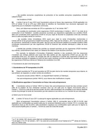 6 E-7-11




        - les sociétés anonymes coopératives de production et les sociétés anonymes coopératives d’intérêt
collectif d’HLM ;
       - les fondations d’HLM.
54.    L’article 2 de la LF pour 2010 rend l’exonération prévue en faveur des organismes d’HLM applicable à la
CFE et l’article 15 de la LFR pour 2009 étend le bénéfice de l’exonération aux structures regroupant ces
organismes pour la réalisation d’opérations communes.
       Ainsi, sont désormais exonérés de CFE en application du 2° de l’article 14617 :
       - les sociétés de coordination entre organismes d’HLM mentionnées à l’article L. 423-1-1 du code de la
construction et de l’habitation : sociétés anonymes soumises aux dispositions applicables aux sociétés d’HLM,
elles sont constituées entre organismes d’HLM et ont pour objet de favoriser la coopération entre ses membres
dans le cadre de projets menés en commun ;
         - les sociétés civiles immobilières (SCI) ayant pour objet la vente d’immeubles mentionnées à
l’article 239 ter et les groupements d’intérêt économique (GIE), régis par les articles L. 251-1 et suivants du code
de commerce, mentionnés à l’article 239 quater, dès lors que ces structures satisfont à la double condition d’être
constituées exclusivement par des organismes d’HLM et d’exercer des activités identiques à celles de leurs
membres.
      L’identité des activités s’entend des activités qui seraient exercées par les organismes d’HLM membres
eux-mêmes, conformément à leur statut, en l’absence de création d’une structure commune.
       Par exemple, la réalisation d’immeubles d’habitation destinés à des accédants dont les ressources
n’excèdent pas certains plafonds peut aussi bien être opérée par des organismes d’HLM que par des SCI
constituées entre eux8. De même, les activités des GIE se rattachant à l’activité des organismes d’HLM qui en
sont membres exclusifs et réalisées au profit de leurs seuls membres sont des activités qui seraient réalisés par
les organismes d’HLM eux-mêmes en l’absence de constitution d’un GIE.

II. Exonérations de plein droit temporaires

1. Exonérations de TP transposées à la CFE

55.   Etaient exonérés de TP et sont exonérés de CFE de plein droit et de manière temporaire sous réserve, le
cas échéant, de respecter un certain nombre de conditions :
       - les jeunes avocats (article 1460-8°), ce dispositif étant maintenu à l’identique ;
       - les auto-entrepreneurs (article 1464 K), sous réserve des modifications ci-après.

2. Modifications apportées à l’exonération en faveur des auto-entrepreneurs

56.      L’exonération prévue à l’article 1464 K en faveur des auto-entrepreneurs durant les deux années suivant
celle de la création de leur entreprise concerne ceux qui ont opté pour le régime micro-social prévu à
l’article L. 133-6-8 du code de la sécurité sociale. De plus, cette exonération est complétée d’une mesure destinée
à éviter de prolonger la durée de l’exonération par des cessions à soi-même ou à un membre de son entourage.

a) Option pour le micro-social

57.    L’article 137 de la LF pour 2011 a assoupli le régime applicable aux auto-entrepreneurs.
       Alors qu’auparavant l’exonération prévue à l’article 1464 K, commentée dans le BOI 6 E-4-09, était
applicable aux contribuables qui avaient opté pour le versement libératoire prévu à l’article 151-0, à compter des
impositions dues au titre de 2010, cette exonération s’applique aux contribuables ayant opté pour le régime du
micro-social simplifié prévu à l’article L. 133-6-8 du code de la sécurité sociale.




7
 Le 3° de l’article 1461 devenu sans objet est corrélativement abrogé.
8
 A cet égard, cf. le 10° de l’article L. 421-1 du code de la construction et de l’habitat et le 7ème alinéa de l’article L.
422-2 du même code.


                                                          - 19 -                                          19 juillet 2011
 